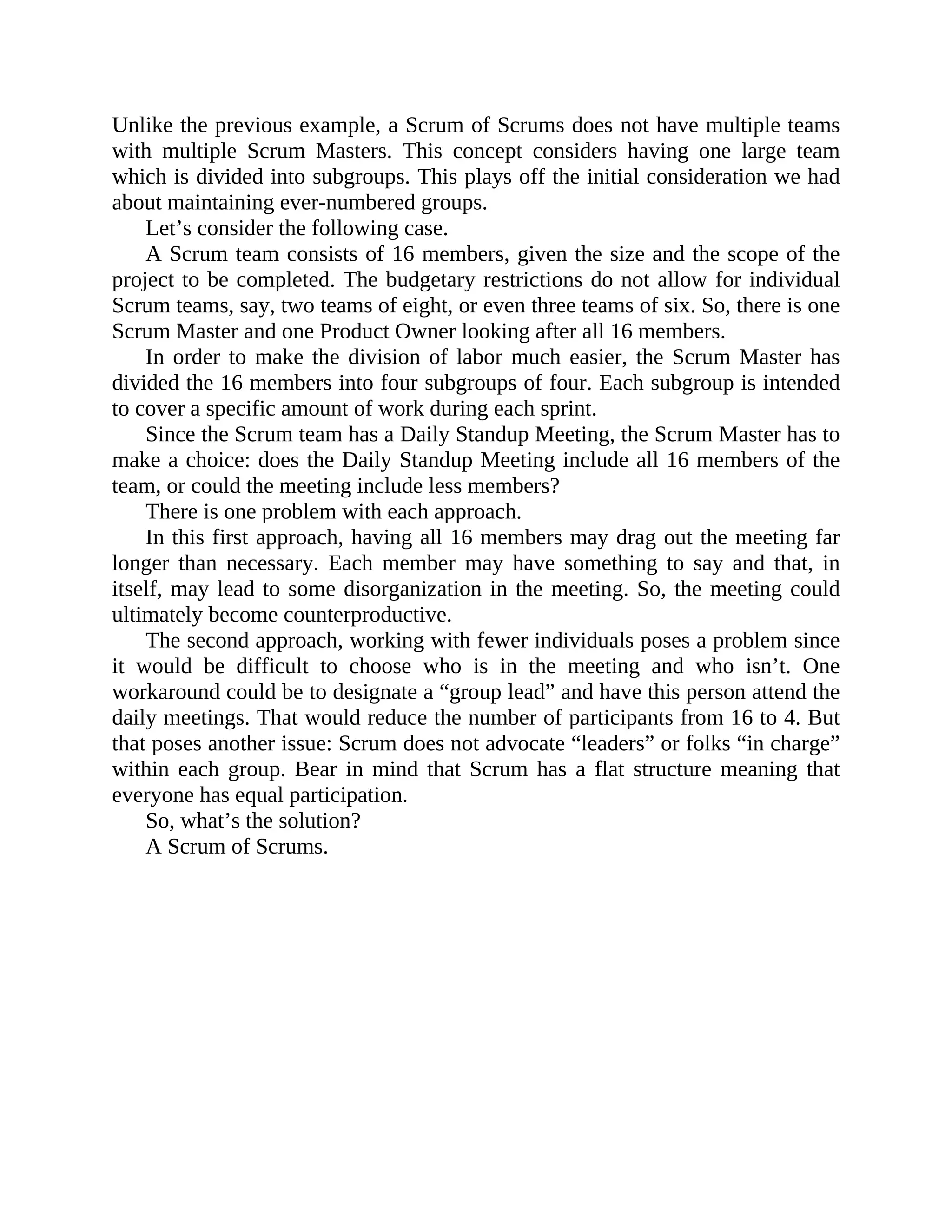 Unlike the previous example, a Scrum of Scrums does not have multiple teams
with multiple Scrum Masters. This concept considers having one large team
which is divided into subgroups. This plays off the initial consideration we had
about maintaining ever-numbered groups.
Let’s consider the following case.
A Scrum team consists of 16 members, given the size and the scope of the
project to be completed. The budgetary restrictions do not allow for individual
Scrum teams, say, two teams of eight, or even three teams of six. So, there is one
Scrum Master and one Product Owner looking after all 16 members.
In order to make the division of labor much easier, the Scrum Master has
divided the 16 members into four subgroups of four. Each subgroup is intended
to cover a specific amount of work during each sprint.
Since the Scrum team has a Daily Standup Meeting, the Scrum Master has to
make a choice: does the Daily Standup Meeting include all 16 members of the
team, or could the meeting include less members?
There is one problem with each approach.
In this first approach, having all 16 members may drag out the meeting far
longer than necessary. Each member may have something to say and that, in
itself, may lead to some disorganization in the meeting. So, the meeting could
ultimately become counterproductive.
The second approach, working with fewer individuals poses a problem since
it would be difficult to choose who is in the meeting and who isn’t. One
workaround could be to designate a “group lead” and have this person attend the
daily meetings. That would reduce the number of participants from 16 to 4. But
that poses another issue: Scrum does not advocate “leaders” or folks “in charge”
within each group. Bear in mind that Scrum has a flat structure meaning that
everyone has equal participation.
So, what’s the solution?
A Scrum of Scrums.
 