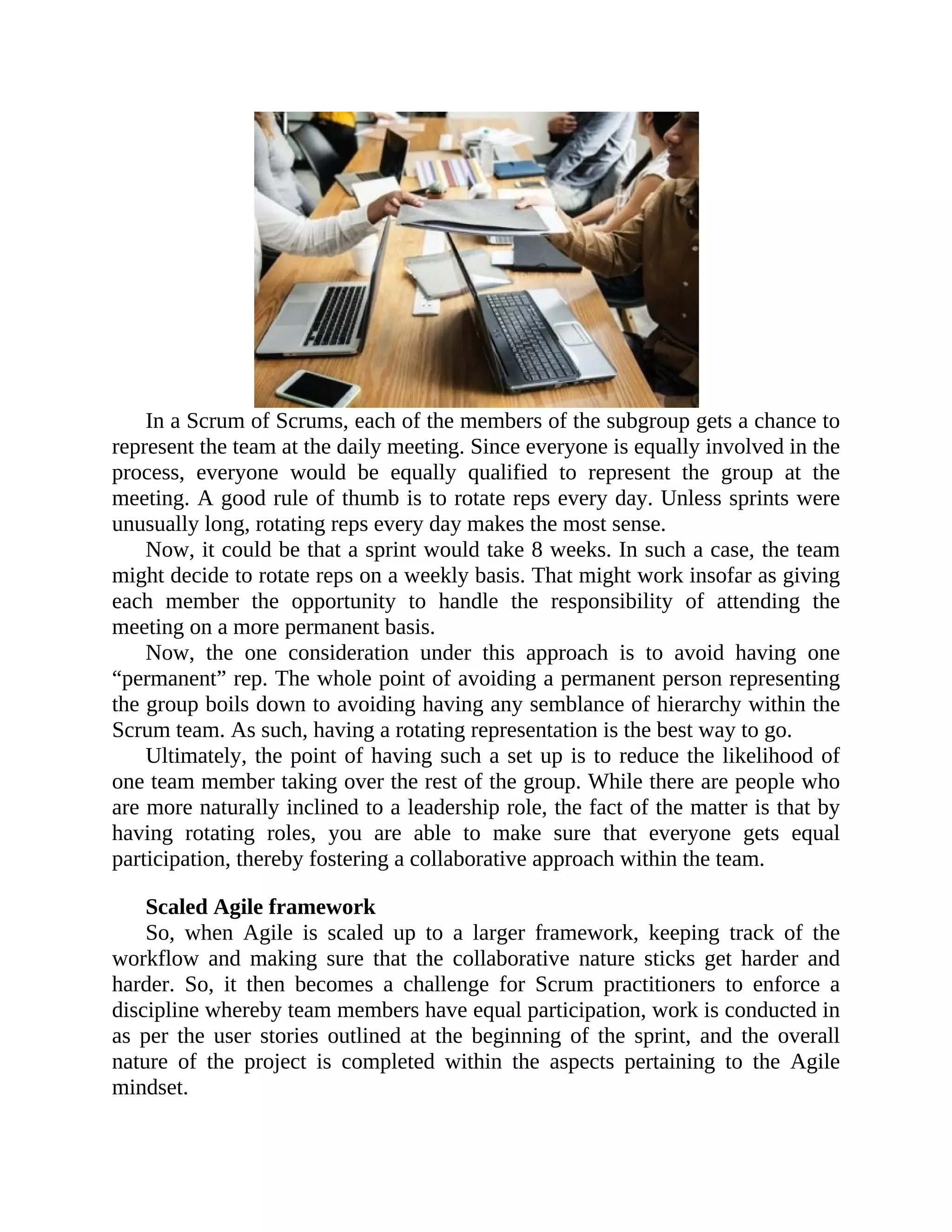 In a Scrum of Scrums, each of the members of the subgroup gets a chance to
represent the team at the daily meeting. Since everyone is equally involved in the
process, everyone would be equally qualified to represent the group at the
meeting. A good rule of thumb is to rotate reps every day. Unless sprints were
unusually long, rotating reps every day makes the most sense.
Now, it could be that a sprint would take 8 weeks. In such a case, the team
might decide to rotate reps on a weekly basis. That might work insofar as giving
each member the opportunity to handle the responsibility of attending the
meeting on a more permanent basis.
Now, the one consideration under this approach is to avoid having one
“permanent” rep. The whole point of avoiding a permanent person representing
the group boils down to avoiding having any semblance of hierarchy within the
Scrum team. As such, having a rotating representation is the best way to go.
Ultimately, the point of having such a set up is to reduce the likelihood of
one team member taking over the rest of the group. While there are people who
are more naturally inclined to a leadership role, the fact of the matter is that by
having rotating roles, you are able to make sure that everyone gets equal
participation, thereby fostering a collaborative approach within the team.
Scaled Agile framework
So, when Agile is scaled up to a larger framework, keeping track of the
workflow and making sure that the collaborative nature sticks get harder and
harder. So, it then becomes a challenge for Scrum practitioners to enforce a
discipline whereby team members have equal participation, work is conducted in
as per the user stories outlined at the beginning of the sprint, and the overall
nature of the project is completed within the aspects pertaining to the Agile
mindset.
 