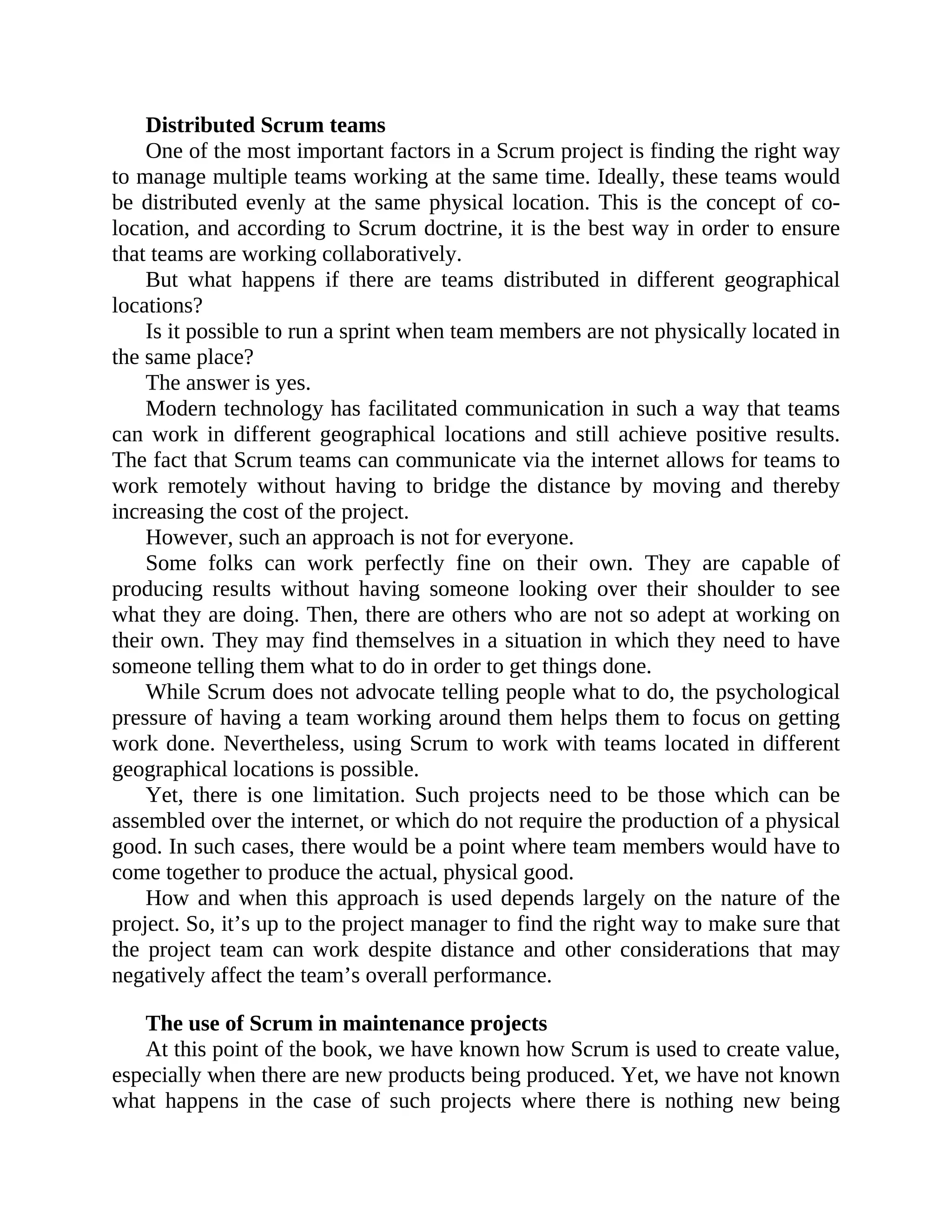 Distributed Scrum teams
One of the most important factors in a Scrum project is finding the right way
to manage multiple teams working at the same time. Ideally, these teams would
be distributed evenly at the same physical location. This is the concept of co-
location, and according to Scrum doctrine, it is the best way in order to ensure
that teams are working collaboratively.
But what happens if there are teams distributed in different geographical
locations?
Is it possible to run a sprint when team members are not physically located in
the same place?
The answer is yes.
Modern technology has facilitated communication in such a way that teams
can work in different geographical locations and still achieve positive results.
The fact that Scrum teams can communicate via the internet allows for teams to
work remotely without having to bridge the distance by moving and thereby
increasing the cost of the project.
However, such an approach is not for everyone.
Some folks can work perfectly fine on their own. They are capable of
producing results without having someone looking over their shoulder to see
what they are doing. Then, there are others who are not so adept at working on
their own. They may find themselves in a situation in which they need to have
someone telling them what to do in order to get things done.
While Scrum does not advocate telling people what to do, the psychological
pressure of having a team working around them helps them to focus on getting
work done. Nevertheless, using Scrum to work with teams located in different
geographical locations is possible.
Yet, there is one limitation. Such projects need to be those which can be
assembled over the internet, or which do not require the production of a physical
good. In such cases, there would be a point where team members would have to
come together to produce the actual, physical good.
How and when this approach is used depends largely on the nature of the
project. So, it’s up to the project manager to find the right way to make sure that
the project team can work despite distance and other considerations that may
negatively affect the team’s overall performance.
The use of Scrum in maintenance projects
At this point of the book, we have known how Scrum is used to create value,
especially when there are new products being produced. Yet, we have not known
what happens in the case of such projects where there is nothing new being
 