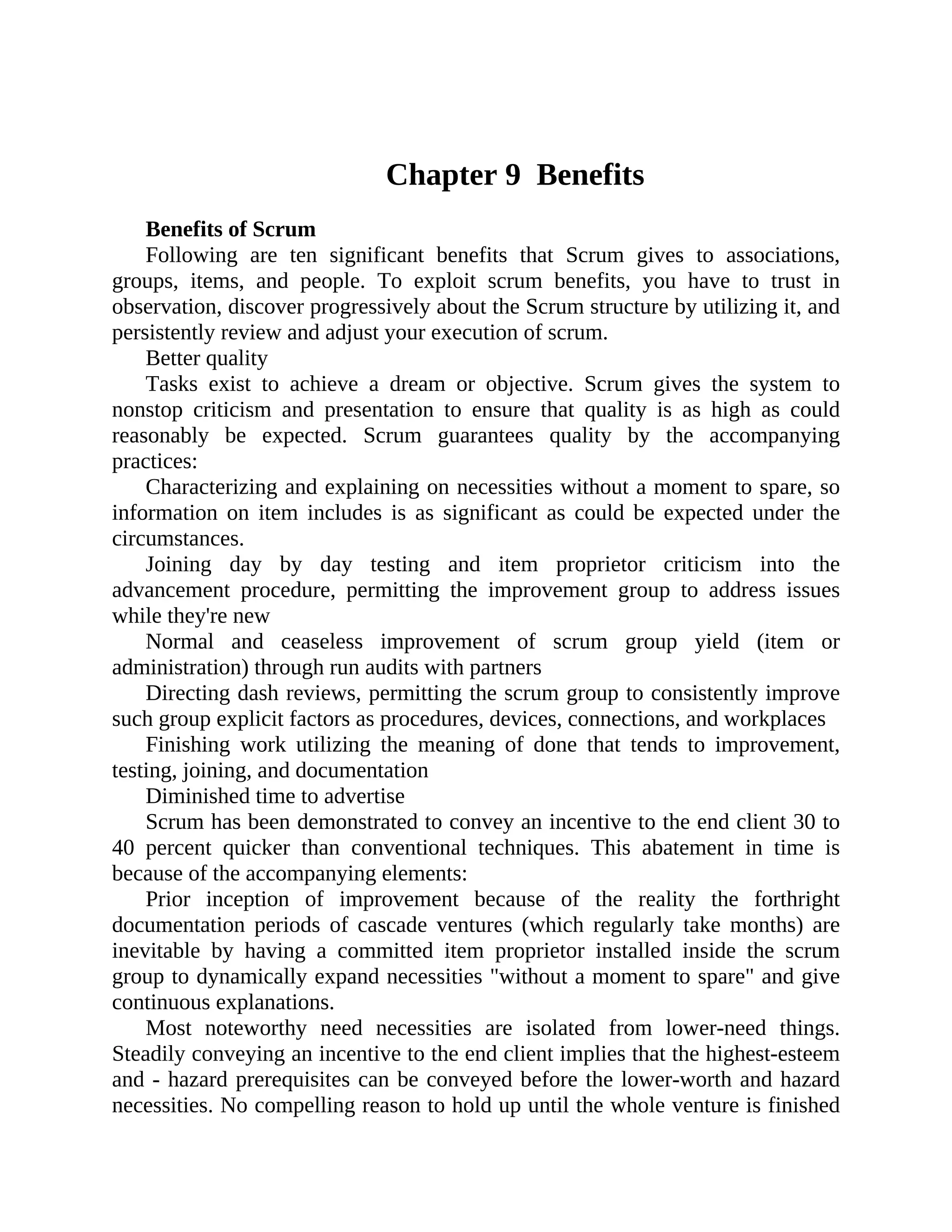 Chapter 9 Benefits
Benefits of Scrum
Following are ten significant benefits that Scrum gives to associations,
groups, items, and people. To exploit scrum benefits, you have to trust in
observation, discover progressively about the Scrum structure by utilizing it, and
persistently review and adjust your execution of scrum.
Better quality
Tasks exist to achieve a dream or objective. Scrum gives the system to
nonstop criticism and presentation to ensure that quality is as high as could
reasonably be expected. Scrum guarantees quality by the accompanying
practices:
Characterizing and explaining on necessities without a moment to spare, so
information on item includes is as significant as could be expected under the
circumstances.
Joining day by day testing and item proprietor criticism into the
advancement procedure, permitting the improvement group to address issues
while they're new
Normal and ceaseless improvement of scrum group yield (item or
administration) through run audits with partners
Directing dash reviews, permitting the scrum group to consistently improve
such group explicit factors as procedures, devices, connections, and workplaces
Finishing work utilizing the meaning of done that tends to improvement,
testing, joining, and documentation
Diminished time to advertise
Scrum has been demonstrated to convey an incentive to the end client 30 to
40 percent quicker than conventional techniques. This abatement in time is
because of the accompanying elements:
Prior inception of improvement because of the reality the forthright
documentation periods of cascade ventures (which regularly take months) are
inevitable by having a committed item proprietor installed inside the scrum
group to dynamically expand necessities "without a moment to spare" and give
continuous explanations.
Most noteworthy need necessities are isolated from lower-need things.
Steadily conveying an incentive to the end client implies that the highest-esteem
and - hazard prerequisites can be conveyed before the lower-worth and hazard
necessities. No compelling reason to hold up until the whole venture is finished
 