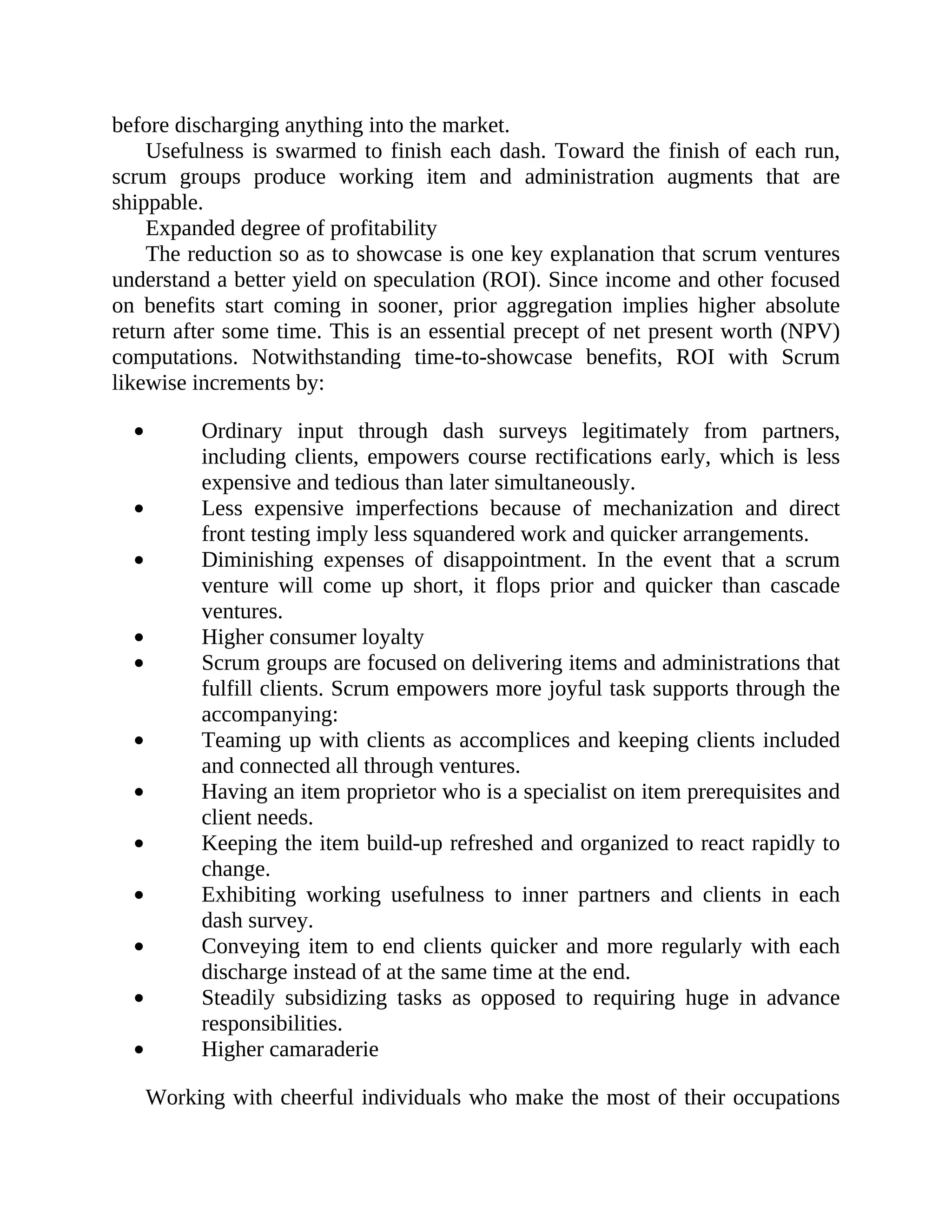 before discharging anything into the market.
Usefulness is swarmed to finish each dash. Toward the finish of each run,
scrum groups produce working item and administration augments that are
shippable.
Expanded degree of profitability
The reduction so as to showcase is one key explanation that scrum ventures
understand a better yield on speculation (ROI). Since income and other focused
on benefits start coming in sooner, prior aggregation implies higher absolute
return after some time. This is an essential precept of net present worth (NPV)
computations. Notwithstanding time-to-showcase benefits, ROI with Scrum
likewise increments by:
Ordinary input through dash surveys legitimately from partners,
including clients, empowers course rectifications early, which is less
expensive and tedious than later simultaneously.
Less expensive imperfections because of mechanization and direct
front testing imply less squandered work and quicker arrangements.
Diminishing expenses of disappointment. In the event that a scrum
venture will come up short, it flops prior and quicker than cascade
ventures.
Higher consumer loyalty
Scrum groups are focused on delivering items and administrations that
fulfill clients. Scrum empowers more joyful task supports through the
accompanying:
Teaming up with clients as accomplices and keeping clients included
and connected all through ventures.
Having an item proprietor who is a specialist on item prerequisites and
client needs.
Keeping the item build-up refreshed and organized to react rapidly to
change.
Exhibiting working usefulness to inner partners and clients in each
dash survey.
Conveying item to end clients quicker and more regularly with each
discharge instead of at the same time at the end.
Steadily subsidizing tasks as opposed to requiring huge in advance
responsibilities.
Higher camaraderie
Working with cheerful individuals who make the most of their occupations
 