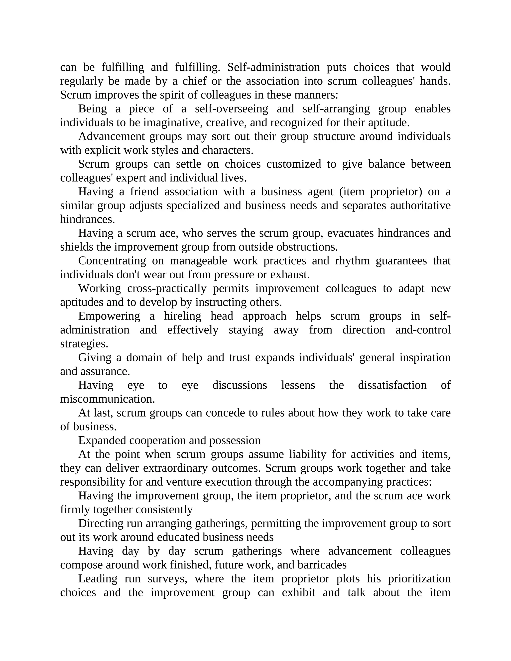 can be fulfilling and fulfilling. Self-administration puts choices that would
regularly be made by a chief or the association into scrum colleagues' hands.
Scrum improves the spirit of colleagues in these manners:
Being a piece of a self-overseeing and self-arranging group enables
individuals to be imaginative, creative, and recognized for their aptitude.
Advancement groups may sort out their group structure around individuals
with explicit work styles and characters.
Scrum groups can settle on choices customized to give balance between
colleagues' expert and individual lives.
Having a friend association with a business agent (item proprietor) on a
similar group adjusts specialized and business needs and separates authoritative
hindrances.
Having a scrum ace, who serves the scrum group, evacuates hindrances and
shields the improvement group from outside obstructions.
Concentrating on manageable work practices and rhythm guarantees that
individuals don't wear out from pressure or exhaust.
Working cross-practically permits improvement colleagues to adapt new
aptitudes and to develop by instructing others.
Empowering a hireling head approach helps scrum groups in self-
administration and effectively staying away from direction and-control
strategies.
Giving a domain of help and trust expands individuals' general inspiration
and assurance.
Having eye to eye discussions lessens the dissatisfaction of
miscommunication.
At last, scrum groups can concede to rules about how they work to take care
of business.
Expanded cooperation and possession
At the point when scrum groups assume liability for activities and items,
they can deliver extraordinary outcomes. Scrum groups work together and take
responsibility for and venture execution through the accompanying practices:
Having the improvement group, the item proprietor, and the scrum ace work
firmly together consistently
Directing run arranging gatherings, permitting the improvement group to sort
out its work around educated business needs
Having day by day scrum gatherings where advancement colleagues
compose around work finished, future work, and barricades
Leading run surveys, where the item proprietor plots his prioritization
choices and the improvement group can exhibit and talk about the item
 