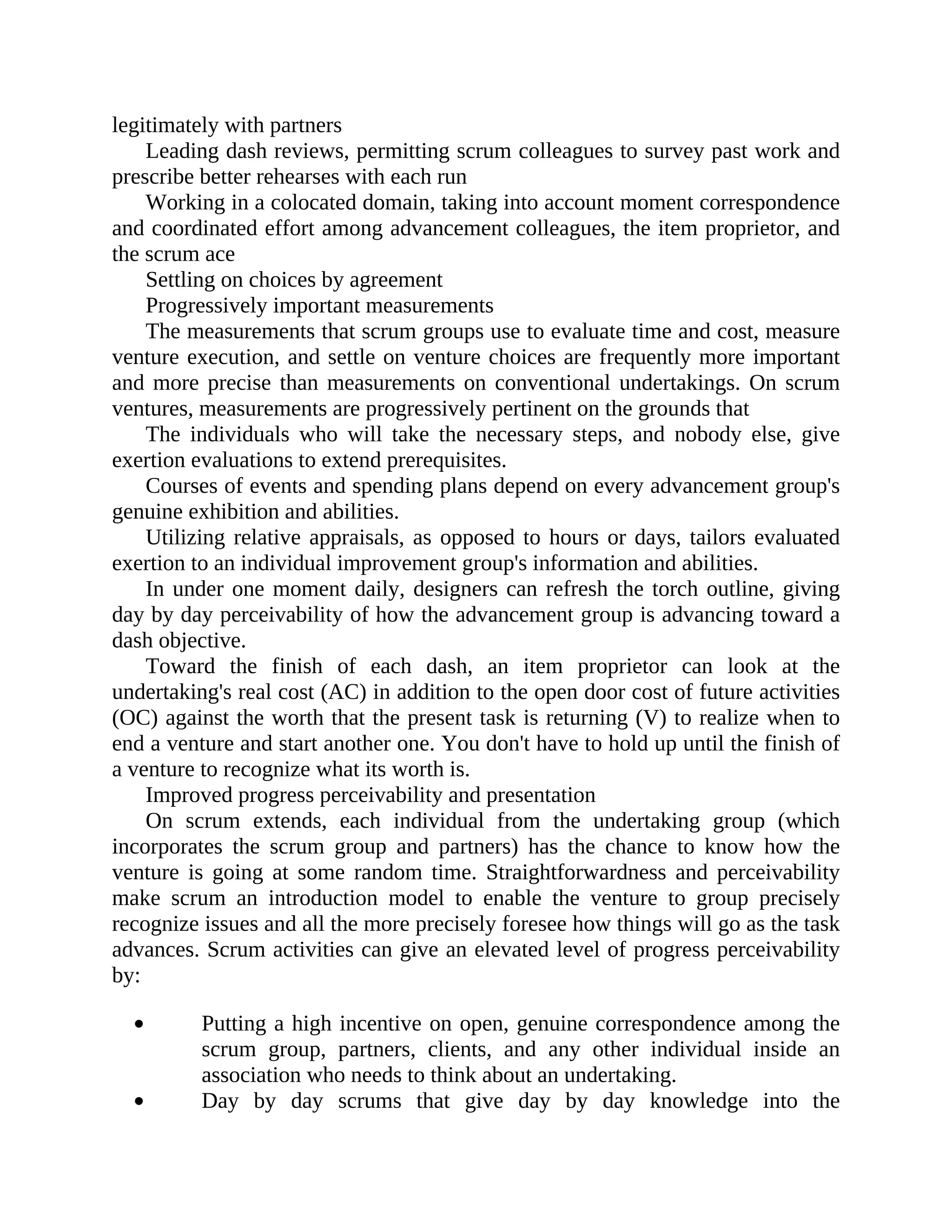 legitimately with partners
Leading dash reviews, permitting scrum colleagues to survey past work and
prescribe better rehearses with each run
Working in a colocated domain, taking into account moment correspondence
and coordinated effort among advancement colleagues, the item proprietor, and
the scrum ace
Settling on choices by agreement
Progressively important measurements
The measurements that scrum groups use to evaluate time and cost, measure
venture execution, and settle on venture choices are frequently more important
and more precise than measurements on conventional undertakings. On scrum
ventures, measurements are progressively pertinent on the grounds that
The individuals who will take the necessary steps, and nobody else, give
exertion evaluations to extend prerequisites.
Courses of events and spending plans depend on every advancement group's
genuine exhibition and abilities.
Utilizing relative appraisals, as opposed to hours or days, tailors evaluated
exertion to an individual improvement group's information and abilities.
In under one moment daily, designers can refresh the torch outline, giving
day by day perceivability of how the advancement group is advancing toward a
dash objective.
Toward the finish of each dash, an item proprietor can look at the
undertaking's real cost (AC) in addition to the open door cost of future activities
(OC) against the worth that the present task is returning (V) to realize when to
end a venture and start another one. You don't have to hold up until the finish of
a venture to recognize what its worth is.
Improved progress perceivability and presentation
On scrum extends, each individual from the undertaking group (which
incorporates the scrum group and partners) has the chance to know how the
venture is going at some random time. Straightforwardness and perceivability
make scrum an introduction model to enable the venture to group precisely
recognize issues and all the more precisely foresee how things will go as the task
advances. Scrum activities can give an elevated level of progress perceivability
by:
Putting a high incentive on open, genuine correspondence among the
scrum group, partners, clients, and any other individual inside an
association who needs to think about an undertaking.
Day by day scrums that give day by day knowledge into the
 