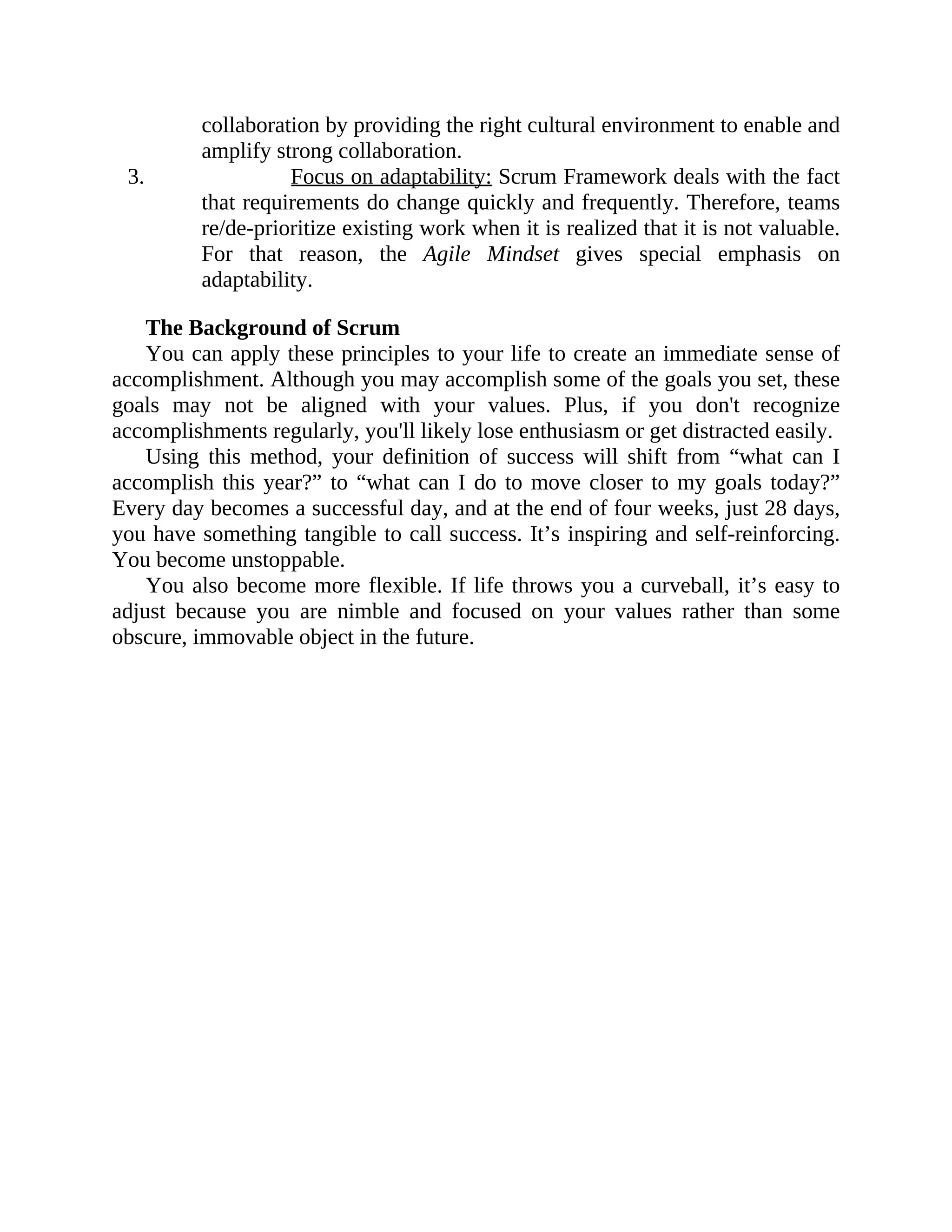 collaboration by providing the right cultural environment to enable and
amplify strong collaboration.
3. Focus on adaptability: Scrum Framework deals with the fact
that requirements do change quickly and frequently. Therefore, teams
re/de-prioritize existing work when it is realized that it is not valuable.
For that reason, the Agile Mindset gives special emphasis on
adaptability.
The Background of Scrum
You can apply these principles to your life to create an immediate sense of
accomplishment. Although you may accomplish some of the goals you set, these
goals may not be aligned with your values. Plus, if you don't recognize
accomplishments regularly, you'll likely lose enthusiasm or get distracted easily.
Using this method, your definition of success will shift from “what can I
accomplish this year?” to “what can I do to move closer to my goals today?”
Every day becomes a successful day, and at the end of four weeks, just 28 days,
you have something tangible to call success. It’s inspiring and self-reinforcing.
You become unstoppable.
You also become more flexible. If life throws you a curveball, it’s easy to
adjust because you are nimble and focused on your values rather than some
obscure, immovable object in the future.
 