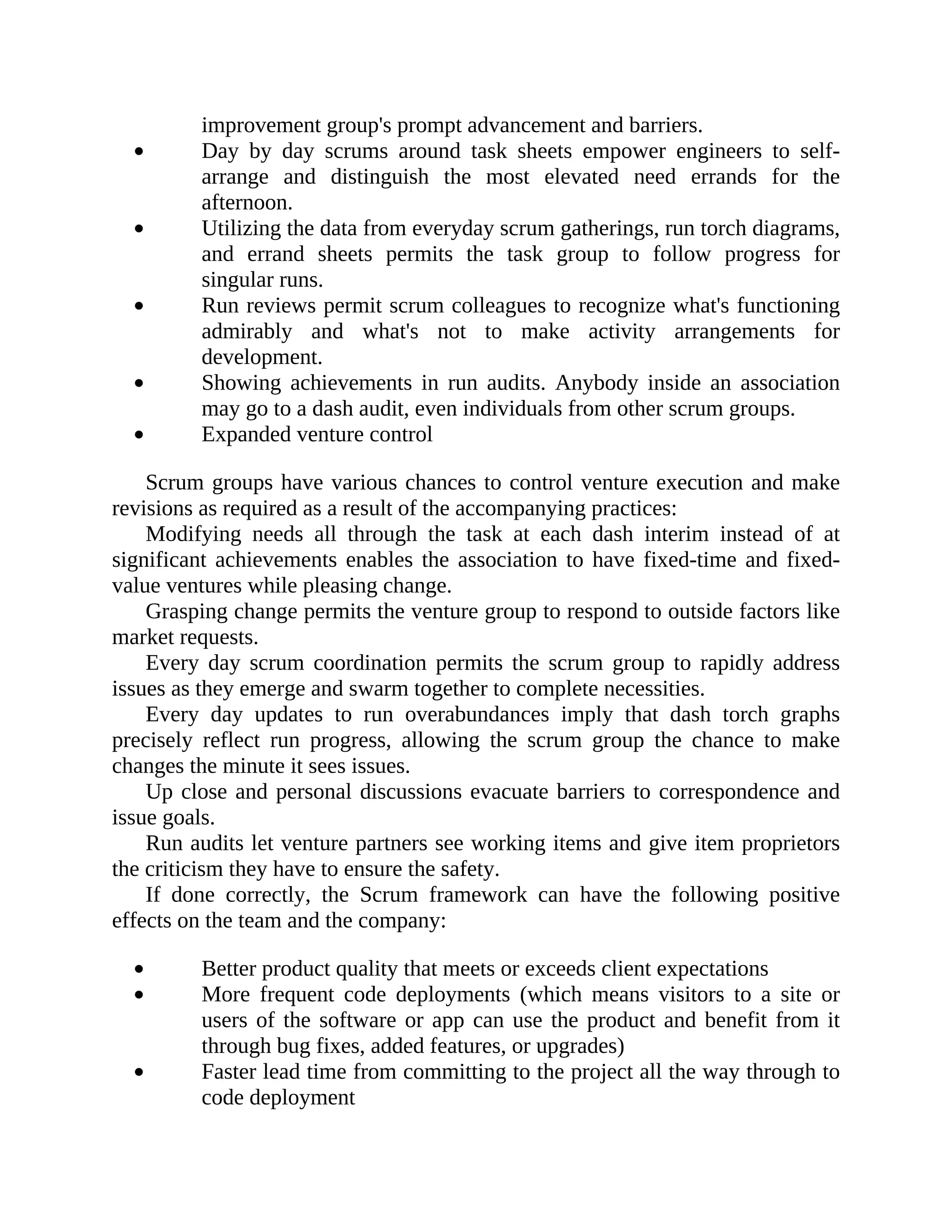 improvement group's prompt advancement and barriers.
Day by day scrums around task sheets empower engineers to self-
arrange and distinguish the most elevated need errands for the
afternoon.
Utilizing the data from everyday scrum gatherings, run torch diagrams,
and errand sheets permits the task group to follow progress for
singular runs.
Run reviews permit scrum colleagues to recognize what's functioning
admirably and what's not to make activity arrangements for
development.
Showing achievements in run audits. Anybody inside an association
may go to a dash audit, even individuals from other scrum groups.
Expanded venture control
Scrum groups have various chances to control venture execution and make
revisions as required as a result of the accompanying practices:
Modifying needs all through the task at each dash interim instead of at
significant achievements enables the association to have fixed-time and fixed-
value ventures while pleasing change.
Grasping change permits the venture group to respond to outside factors like
market requests.
Every day scrum coordination permits the scrum group to rapidly address
issues as they emerge and swarm together to complete necessities.
Every day updates to run overabundances imply that dash torch graphs
precisely reflect run progress, allowing the scrum group the chance to make
changes the minute it sees issues.
Up close and personal discussions evacuate barriers to correspondence and
issue goals.
Run audits let venture partners see working items and give item proprietors
the criticism they have to ensure the safety.
If done correctly, the Scrum framework can have the following positive
effects on the team and the company:
Better product quality that meets or exceeds client expectations
More frequent code deployments (which means visitors to a site or
users of the software or app can use the product and benefit from it
through bug fixes, added features, or upgrades)
Faster lead time from committing to the project all the way through to
code deployment
 