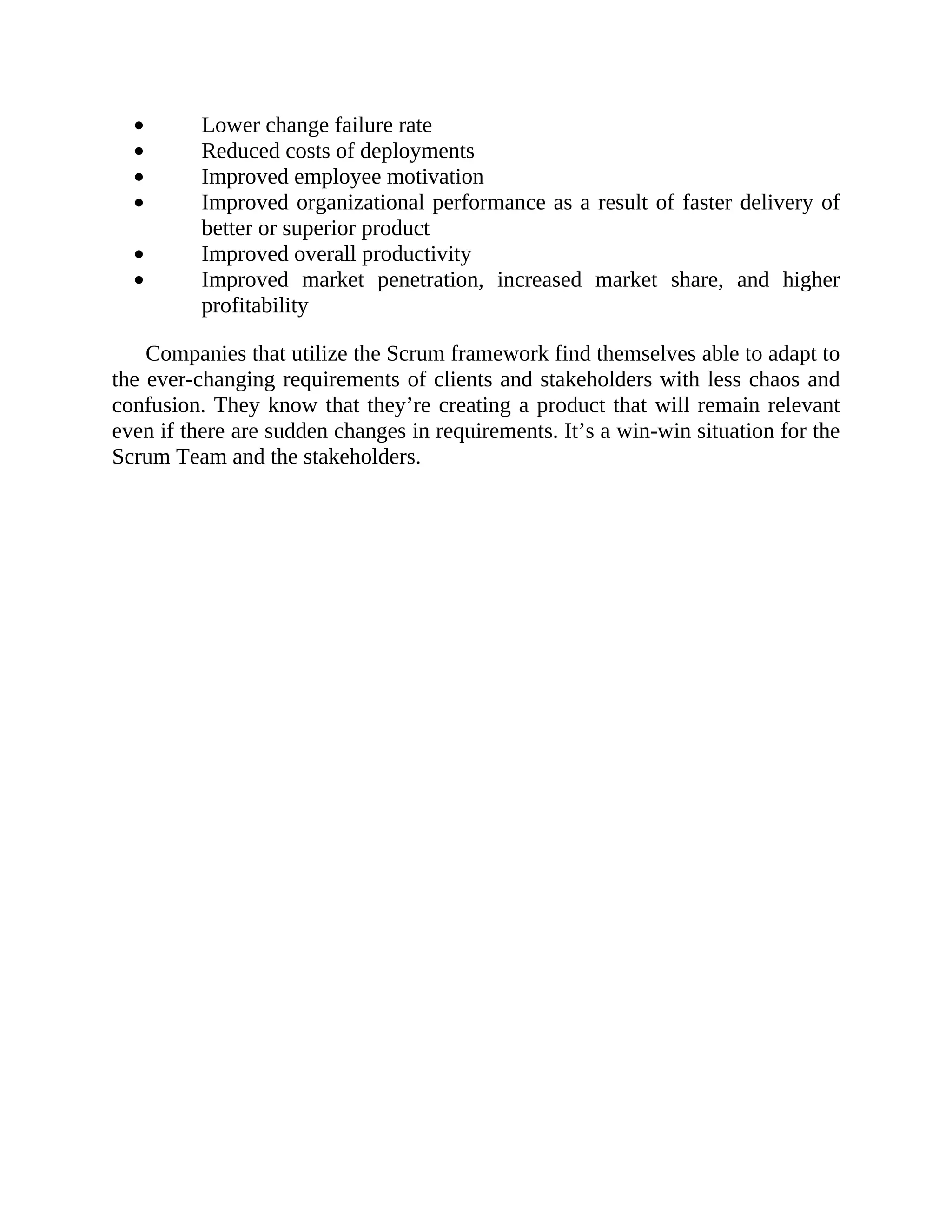 Lower change failure rate
Reduced costs of deployments
Improved employee motivation
Improved organizational performance as a result of faster delivery of
better or superior product
Improved overall productivity
Improved market penetration, increased market share, and higher
profitability
Companies that utilize the Scrum framework find themselves able to adapt to
the ever-changing requirements of clients and stakeholders with less chaos and
confusion. They know that they’re creating a product that will remain relevant
even if there are sudden changes in requirements. It’s a win-win situation for the
Scrum Team and the stakeholders.
 
