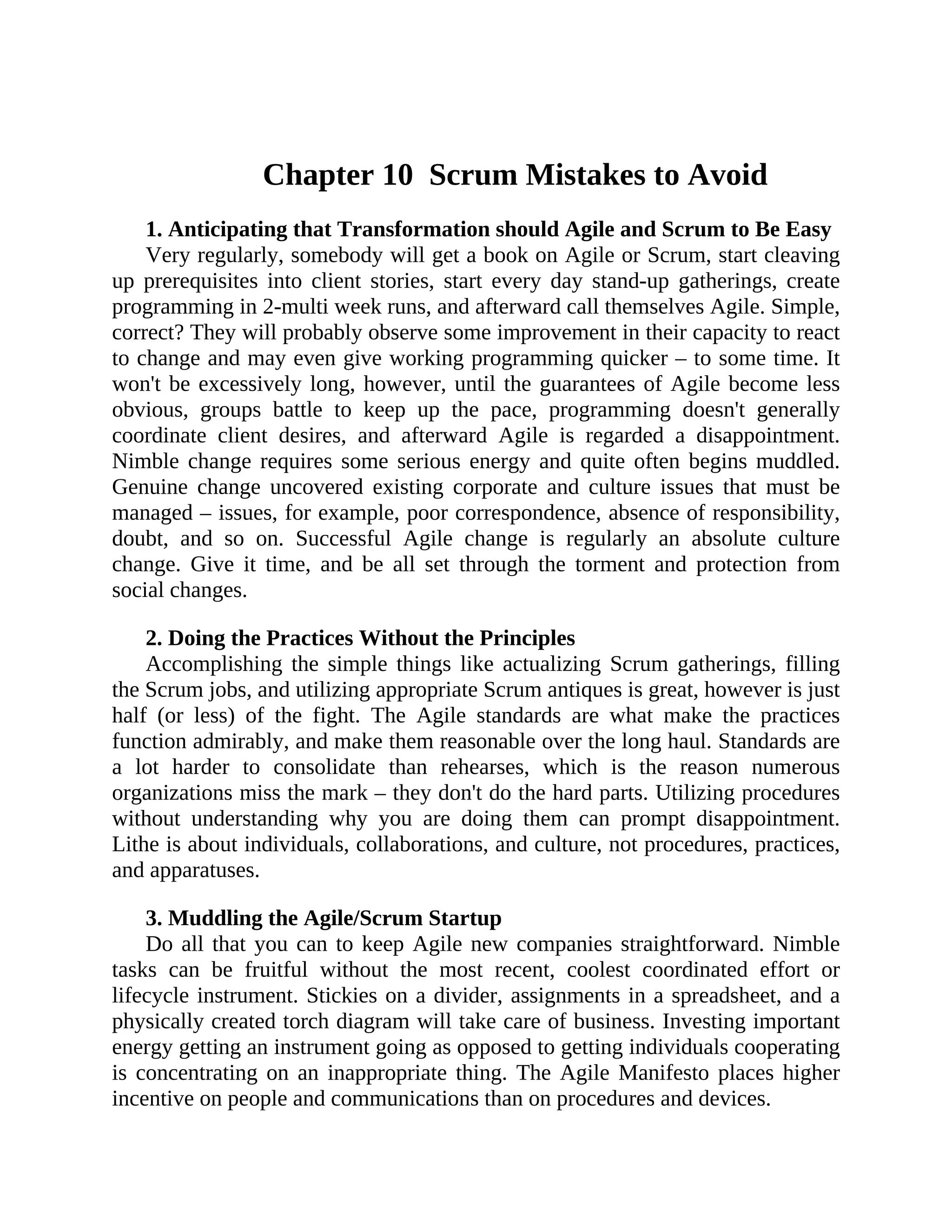 Chapter 10 Scrum Mistakes to Avoid
1. Anticipating that Transformation should Agile and Scrum to Be Easy
Very regularly, somebody will get a book on Agile or Scrum, start cleaving
up prerequisites into client stories, start every day stand-up gatherings, create
programming in 2-multi week runs, and afterward call themselves Agile. Simple,
correct? They will probably observe some improvement in their capacity to react
to change and may even give working programming quicker – to some time. It
won't be excessively long, however, until the guarantees of Agile become less
obvious, groups battle to keep up the pace, programming doesn't generally
coordinate client desires, and afterward Agile is regarded a disappointment.
Nimble change requires some serious energy and quite often begins muddled.
Genuine change uncovered existing corporate and culture issues that must be
managed – issues, for example, poor correspondence, absence of responsibility,
doubt, and so on. Successful Agile change is regularly an absolute culture
change. Give it time, and be all set through the torment and protection from
social changes.
2. Doing the Practices Without the Principles
Accomplishing the simple things like actualizing Scrum gatherings, filling
the Scrum jobs, and utilizing appropriate Scrum antiques is great, however is just
half (or less) of the fight. The Agile standards are what make the practices
function admirably, and make them reasonable over the long haul. Standards are
a lot harder to consolidate than rehearses, which is the reason numerous
organizations miss the mark – they don't do the hard parts. Utilizing procedures
without understanding why you are doing them can prompt disappointment.
Lithe is about individuals, collaborations, and culture, not procedures, practices,
and apparatuses.
3. Muddling the Agile/Scrum Startup
Do all that you can to keep Agile new companies straightforward. Nimble
tasks can be fruitful without the most recent, coolest coordinated effort or
lifecycle instrument. Stickies on a divider, assignments in a spreadsheet, and a
physically created torch diagram will take care of business. Investing important
energy getting an instrument going as opposed to getting individuals cooperating
is concentrating on an inappropriate thing. The Agile Manifesto places higher
incentive on people and communications than on procedures and devices.
 