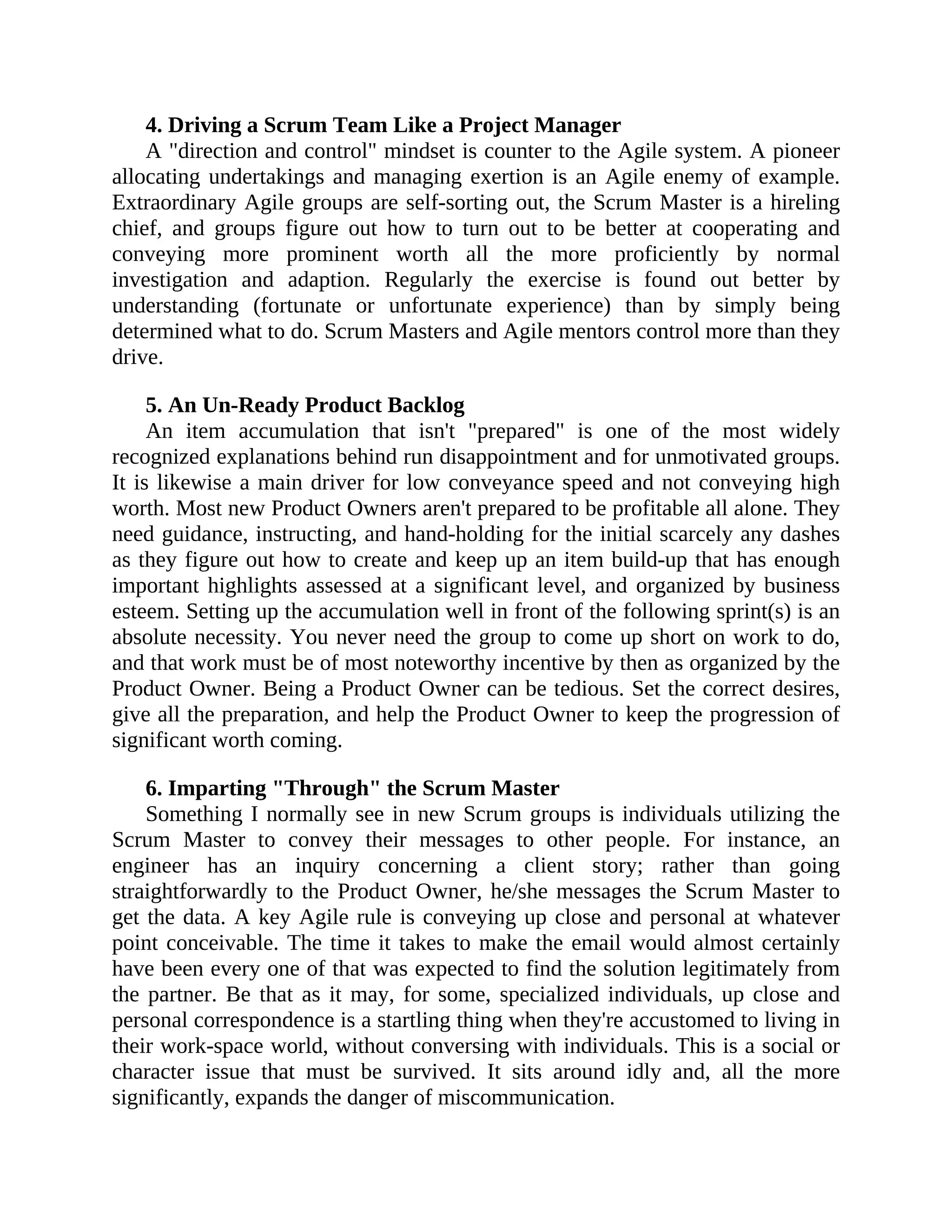 4. Driving a Scrum Team Like a Project Manager
A "direction and control" mindset is counter to the Agile system. A pioneer
allocating undertakings and managing exertion is an Agile enemy of example.
Extraordinary Agile groups are self-sorting out, the Scrum Master is a hireling
chief, and groups figure out how to turn out to be better at cooperating and
conveying more prominent worth all the more proficiently by normal
investigation and adaption. Regularly the exercise is found out better by
understanding (fortunate or unfortunate experience) than by simply being
determined what to do. Scrum Masters and Agile mentors control more than they
drive.
5. An Un-Ready Product Backlog
An item accumulation that isn't "prepared" is one of the most widely
recognized explanations behind run disappointment and for unmotivated groups.
It is likewise a main driver for low conveyance speed and not conveying high
worth. Most new Product Owners aren't prepared to be profitable all alone. They
need guidance, instructing, and hand-holding for the initial scarcely any dashes
as they figure out how to create and keep up an item build-up that has enough
important highlights assessed at a significant level, and organized by business
esteem. Setting up the accumulation well in front of the following sprint(s) is an
absolute necessity. You never need the group to come up short on work to do,
and that work must be of most noteworthy incentive by then as organized by the
Product Owner. Being a Product Owner can be tedious. Set the correct desires,
give all the preparation, and help the Product Owner to keep the progression of
significant worth coming.
6. Imparting "Through" the Scrum Master
Something I normally see in new Scrum groups is individuals utilizing the
Scrum Master to convey their messages to other people. For instance, an
engineer has an inquiry concerning a client story; rather than going
straightforwardly to the Product Owner, he/she messages the Scrum Master to
get the data. A key Agile rule is conveying up close and personal at whatever
point conceivable. The time it takes to make the email would almost certainly
have been every one of that was expected to find the solution legitimately from
the partner. Be that as it may, for some, specialized individuals, up close and
personal correspondence is a startling thing when they're accustomed to living in
their work-space world, without conversing with individuals. This is a social or
character issue that must be survived. It sits around idly and, all the more
significantly, expands the danger of miscommunication.
 