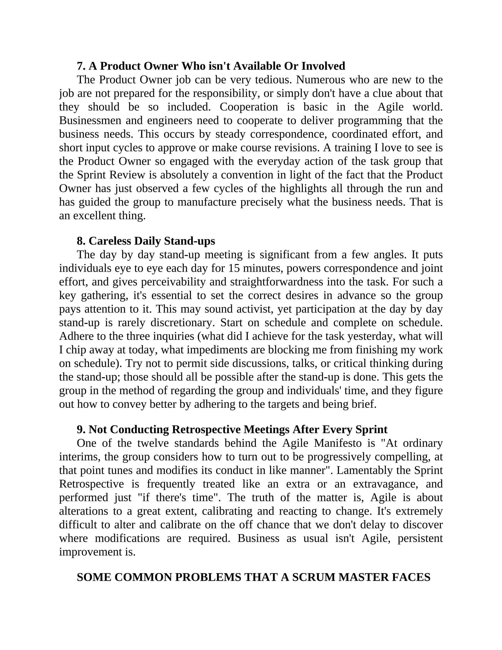 7. A Product Owner Who isn't Available Or Involved
The Product Owner job can be very tedious. Numerous who are new to the
job are not prepared for the responsibility, or simply don't have a clue about that
they should be so included. Cooperation is basic in the Agile world.
Businessmen and engineers need to cooperate to deliver programming that the
business needs. This occurs by steady correspondence, coordinated effort, and
short input cycles to approve or make course revisions. A training I love to see is
the Product Owner so engaged with the everyday action of the task group that
the Sprint Review is absolutely a convention in light of the fact that the Product
Owner has just observed a few cycles of the highlights all through the run and
has guided the group to manufacture precisely what the business needs. That is
an excellent thing.
8. Careless Daily Stand-ups
The day by day stand-up meeting is significant from a few angles. It puts
individuals eye to eye each day for 15 minutes, powers correspondence and joint
effort, and gives perceivability and straightforwardness into the task. For such a
key gathering, it's essential to set the correct desires in advance so the group
pays attention to it. This may sound activist, yet participation at the day by day
stand-up is rarely discretionary. Start on schedule and complete on schedule.
Adhere to the three inquiries (what did I achieve for the task yesterday, what will
I chip away at today, what impediments are blocking me from finishing my work
on schedule). Try not to permit side discussions, talks, or critical thinking during
the stand-up; those should all be possible after the stand-up is done. This gets the
group in the method of regarding the group and individuals' time, and they figure
out how to convey better by adhering to the targets and being brief.
9. Not Conducting Retrospective Meetings After Every Sprint
One of the twelve standards behind the Agile Manifesto is "At ordinary
interims, the group considers how to turn out to be progressively compelling, at
that point tunes and modifies its conduct in like manner". Lamentably the Sprint
Retrospective is frequently treated like an extra or an extravagance, and
performed just "if there's time". The truth of the matter is, Agile is about
alterations to a great extent, calibrating and reacting to change. It's extremely
difficult to alter and calibrate on the off chance that we don't delay to discover
where modifications are required. Business as usual isn't Agile, persistent
improvement is.
SOME COMMON PROBLEMS THAT A SCRUM MASTER FACES
 