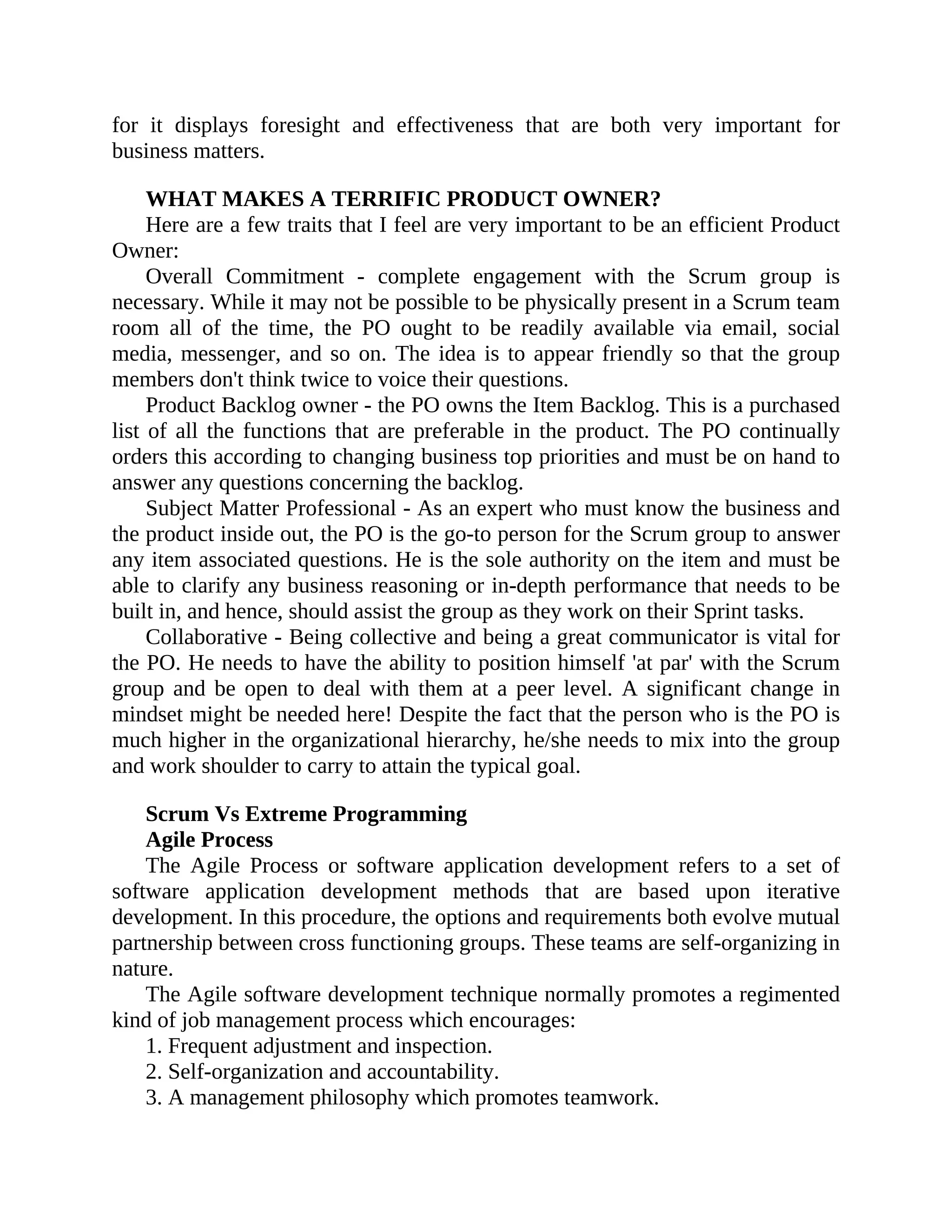 for it displays foresight and effectiveness that are both very important for
business matters.
WHAT MAKES A TERRIFIC PRODUCT OWNER?
Here are a few traits that I feel are very important to be an efficient Product
Owner:
Overall Commitment - complete engagement with the Scrum group is
necessary. While it may not be possible to be physically present in a Scrum team
room all of the time, the PO ought to be readily available via email, social
media, messenger, and so on. The idea is to appear friendly so that the group
members don't think twice to voice their questions.
Product Backlog owner - the PO owns the Item Backlog. This is a purchased
list of all the functions that are preferable in the product. The PO continually
orders this according to changing business top priorities and must be on hand to
answer any questions concerning the backlog.
Subject Matter Professional - As an expert who must know the business and
the product inside out, the PO is the go-to person for the Scrum group to answer
any item associated questions. He is the sole authority on the item and must be
able to clarify any business reasoning or in-depth performance that needs to be
built in, and hence, should assist the group as they work on their Sprint tasks.
Collaborative - Being collective and being a great communicator is vital for
the PO. He needs to have the ability to position himself 'at par' with the Scrum
group and be open to deal with them at a peer level. A significant change in
mindset might be needed here! Despite the fact that the person who is the PO is
much higher in the organizational hierarchy, he/she needs to mix into the group
and work shoulder to carry to attain the typical goal.
Scrum Vs Extreme Programming
Agile Process
The Agile Process or software application development refers to a set of
software application development methods that are based upon iterative
development. In this procedure, the options and requirements both evolve mutual
partnership between cross functioning groups. These teams are self-organizing in
nature.
The Agile software development technique normally promotes a regimented
kind of job management process which encourages:
1. Frequent adjustment and inspection.
2. Self-organization and accountability.
3. A management philosophy which promotes teamwork.
 