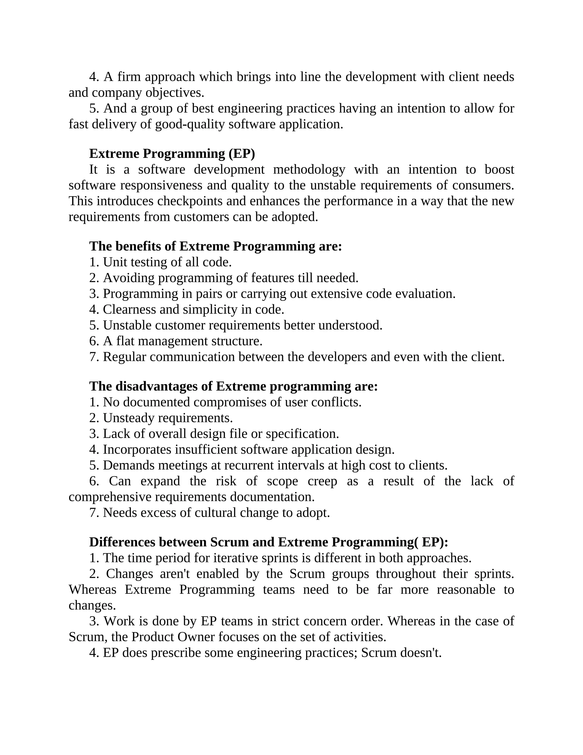 4. A firm approach which brings into line the development with client needs
and company objectives.
5. And a group of best engineering practices having an intention to allow for
fast delivery of good-quality software application.
Extreme Programming (EP)
It is a software development methodology with an intention to boost
software responsiveness and quality to the unstable requirements of consumers.
This introduces checkpoints and enhances the performance in a way that the new
requirements from customers can be adopted.
The benefits of Extreme Programming are:
1. Unit testing of all code.
2. Avoiding programming of features till needed.
3. Programming in pairs or carrying out extensive code evaluation.
4. Clearness and simplicity in code.
5. Unstable customer requirements better understood.
6. A flat management structure.
7. Regular communication between the developers and even with the client.
The disadvantages of Extreme programming are:
1. No documented compromises of user conflicts.
2. Unsteady requirements.
3. Lack of overall design file or specification.
4. Incorporates insufficient software application design.
5. Demands meetings at recurrent intervals at high cost to clients.
6. Can expand the risk of scope creep as a result of the lack of
comprehensive requirements documentation.
7. Needs excess of cultural change to adopt.
Differences between Scrum and Extreme Programming( EP):
1. The time period for iterative sprints is different in both approaches.
2. Changes aren't enabled by the Scrum groups throughout their sprints.
Whereas Extreme Programming teams need to be far more reasonable to
changes.
3. Work is done by EP teams in strict concern order. Whereas in the case of
Scrum, the Product Owner focuses on the set of activities.
4. EP does prescribe some engineering practices; Scrum doesn't.
 