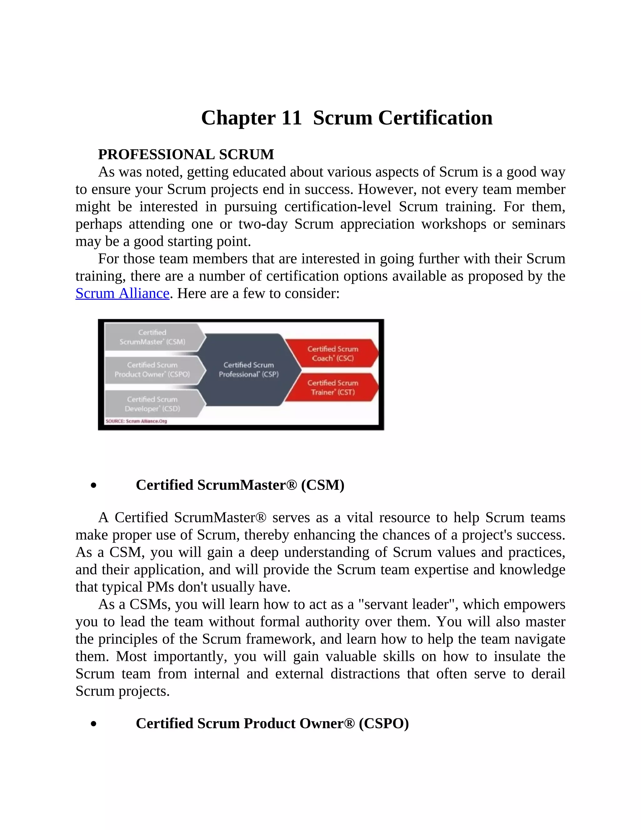 Chapter 11 Scrum Certification
PROFESSIONAL SCRUM
As was noted, getting educated about various aspects of Scrum is a good way
to ensure your Scrum projects end in success. However, not every team member
might be interested in pursuing certification-level Scrum training. For them,
perhaps attending one or two-day Scrum appreciation workshops or seminars
may be a good starting point.
For those team members that are interested in going further with their Scrum
training, there are a number of certification options available as proposed by the
Scrum Alliance. Here are a few to consider:
Certified ScrumMaster® (CSM)
A Certified ScrumMaster® serves as a vital resource to help Scrum teams
make proper use of Scrum, thereby enhancing the chances of a project's success.
As a CSM, you will gain a deep understanding of Scrum values and practices,
and their application, and will provide the Scrum team expertise and knowledge
that typical PMs don't usually have.
As a CSMs, you will learn how to act as a "servant leader", which empowers
you to lead the team without formal authority over them. You will also master
the principles of the Scrum framework, and learn how to help the team navigate
them. Most importantly, you will gain valuable skills on how to insulate the
Scrum team from internal and external distractions that often serve to derail
Scrum projects.
Certified Scrum Product Owner® (CSPO)
 