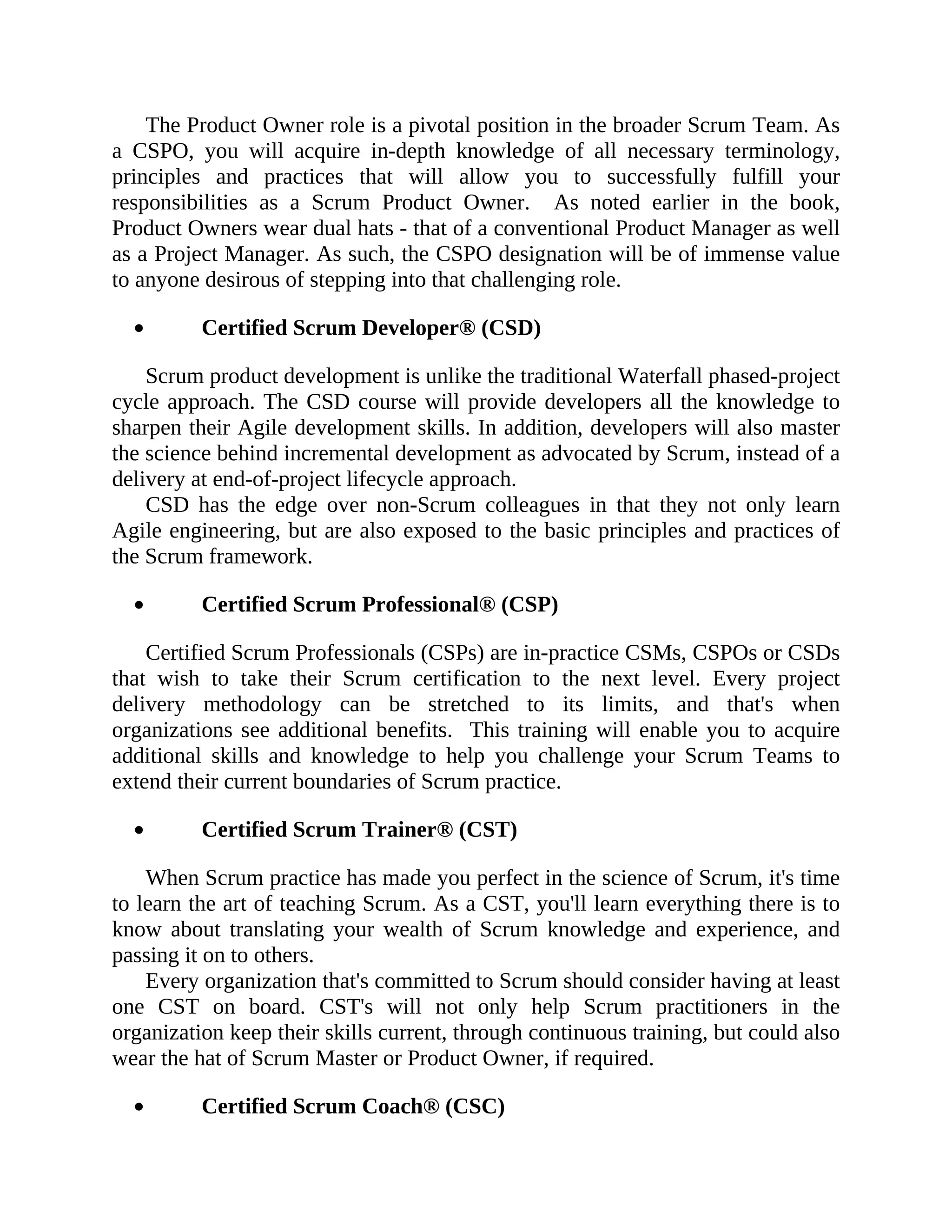 The Product Owner role is a pivotal position in the broader Scrum Team. As
a CSPO, you will acquire in-depth knowledge of all necessary terminology,
principles and practices that will allow you to successfully fulfill your
responsibilities as a Scrum Product Owner. As noted earlier in the book,
Product Owners wear dual hats - that of a conventional Product Manager as well
as a Project Manager. As such, the CSPO designation will be of immense value
to anyone desirous of stepping into that challenging role.
Certified Scrum Developer® (CSD)
Scrum product development is unlike the traditional Waterfall phased-project
cycle approach. The CSD course will provide developers all the knowledge to
sharpen their Agile development skills. In addition, developers will also master
the science behind incremental development as advocated by Scrum, instead of a
delivery at end-of-project lifecycle approach.
CSD has the edge over non-Scrum colleagues in that they not only learn
Agile engineering, but are also exposed to the basic principles and practices of
the Scrum framework.
Certified Scrum Professional® (CSP)
Certified Scrum Professionals (CSPs) are in-practice CSMs, CSPOs or CSDs
that wish to take their Scrum certification to the next level. Every project
delivery methodology can be stretched to its limits, and that's when
organizations see additional benefits. This training will enable you to acquire
additional skills and knowledge to help you challenge your Scrum Teams to
extend their current boundaries of Scrum practice.
Certified Scrum Trainer® (CST)
When Scrum practice has made you perfect in the science of Scrum, it's time
to learn the art of teaching Scrum. As a CST, you'll learn everything there is to
know about translating your wealth of Scrum knowledge and experience, and
passing it on to others.
Every organization that's committed to Scrum should consider having at least
one CST on board. CST's will not only help Scrum practitioners in the
organization keep their skills current, through continuous training, but could also
wear the hat of Scrum Master or Product Owner, if required.
Certified Scrum Coach® (CSC)
 