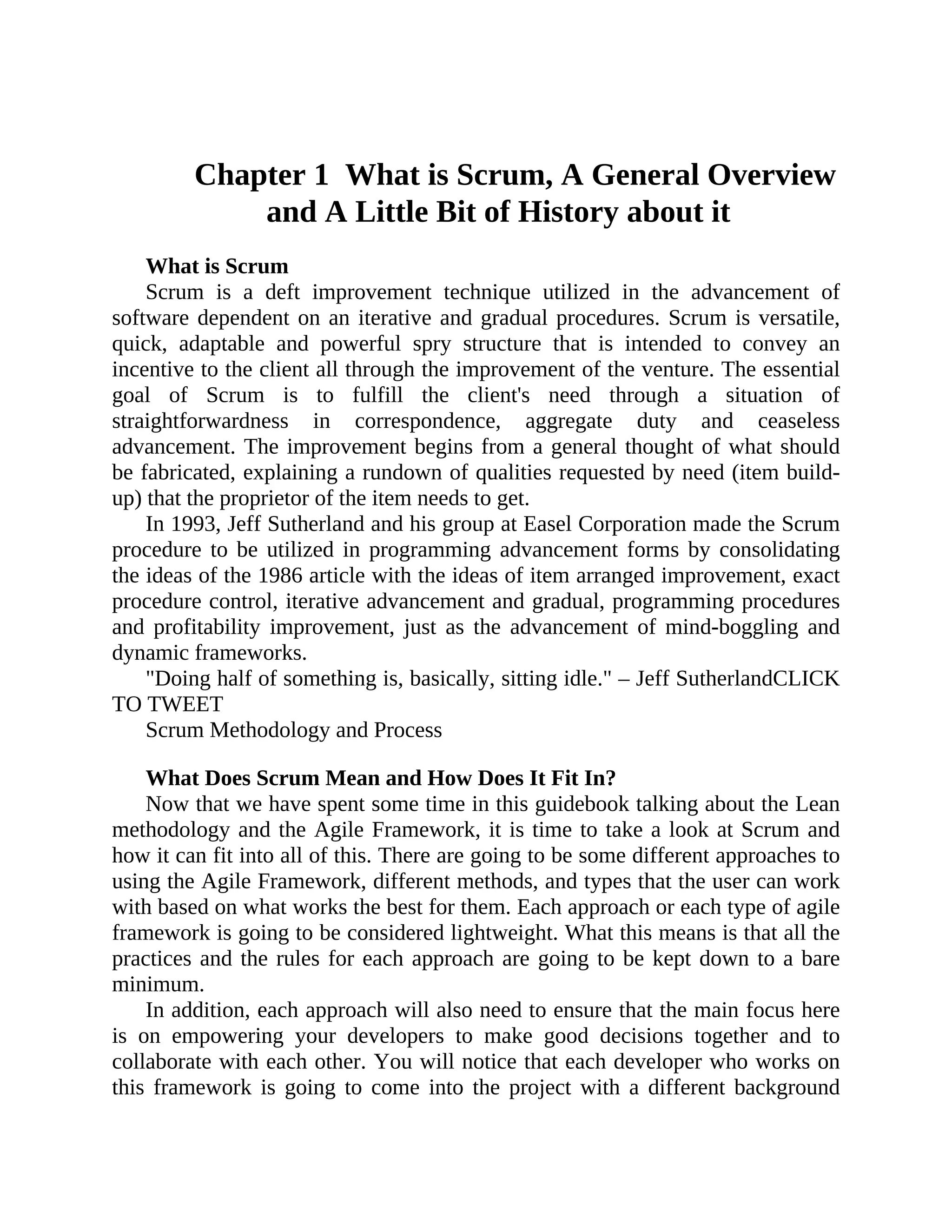 Chapter 1 What is Scrum, A General Overview
and A Little Bit of History about it
What is Scrum
Scrum is a deft improvement technique utilized in the advancement of
software dependent on an iterative and gradual procedures. Scrum is versatile,
quick, adaptable and powerful spry structure that is intended to convey an
incentive to the client all through the improvement of the venture. The essential
goal of Scrum is to fulfill the client's need through a situation of
straightforwardness in correspondence, aggregate duty and ceaseless
advancement. The improvement begins from a general thought of what should
be fabricated, explaining a rundown of qualities requested by need (item build-
up) that the proprietor of the item needs to get.
In 1993, Jeff Sutherland and his group at Easel Corporation made the Scrum
procedure to be utilized in programming advancement forms by consolidating
the ideas of the 1986 article with the ideas of item arranged improvement, exact
procedure control, iterative advancement and gradual, programming procedures
and profitability improvement, just as the advancement of mind-boggling and
dynamic frameworks.
"Doing half of something is, basically, sitting idle." – Jeff SutherlandCLICK
TO TWEET
Scrum Methodology and Process
What Does Scrum Mean and How Does It Fit In?
Now that we have spent some time in this guidebook talking about the Lean
methodology and the Agile Framework, it is time to take a look at Scrum and
how it can fit into all of this. There are going to be some different approaches to
using the Agile Framework, different methods, and types that the user can work
with based on what works the best for them. Each approach or each type of agile
framework is going to be considered lightweight. What this means is that all the
practices and the rules for each approach are going to be kept down to a bare
minimum.
In addition, each approach will also need to ensure that the main focus here
is on empowering your developers to make good decisions together and to
collaborate with each other. You will notice that each developer who works on
this framework is going to come into the project with a different background
 