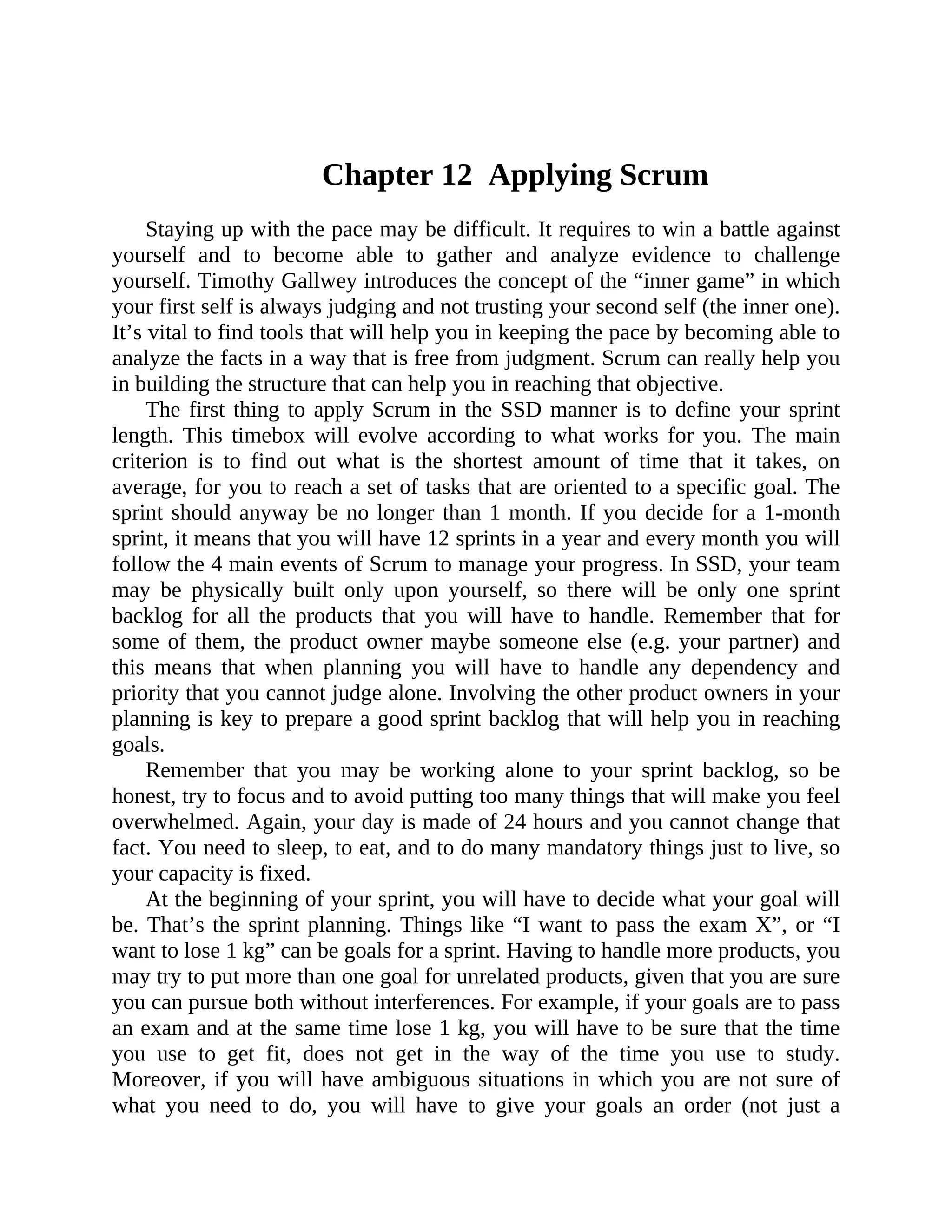 Chapter 12 Applying Scrum
Staying up with the pace may be difficult. It requires to win a battle against
yourself and to become able to gather and analyze evidence to challenge
yourself. Timothy Gallwey introduces the concept of the “inner game” in which
your first self is always judging and not trusting your second self (the inner one).
It’s vital to find tools that will help you in keeping the pace by becoming able to
analyze the facts in a way that is free from judgment. Scrum can really help you
in building the structure that can help you in reaching that objective.
The first thing to apply Scrum in the SSD manner is to define your sprint
length. This timebox will evolve according to what works for you. The main
criterion is to find out what is the shortest amount of time that it takes, on
average, for you to reach a set of tasks that are oriented to a specific goal. The
sprint should anyway be no longer than 1 month. If you decide for a 1-month
sprint, it means that you will have 12 sprints in a year and every month you will
follow the 4 main events of Scrum to manage your progress. In SSD, your team
may be physically built only upon yourself, so there will be only one sprint
backlog for all the products that you will have to handle. Remember that for
some of them, the product owner maybe someone else (e.g. your partner) and
this means that when planning you will have to handle any dependency and
priority that you cannot judge alone. Involving the other product owners in your
planning is key to prepare a good sprint backlog that will help you in reaching
goals.
Remember that you may be working alone to your sprint backlog, so be
honest, try to focus and to avoid putting too many things that will make you feel
overwhelmed. Again, your day is made of 24 hours and you cannot change that
fact. You need to sleep, to eat, and to do many mandatory things just to live, so
your capacity is fixed.
At the beginning of your sprint, you will have to decide what your goal will
be. That’s the sprint planning. Things like “I want to pass the exam X”, or “I
want to lose 1 kg” can be goals for a sprint. Having to handle more products, you
may try to put more than one goal for unrelated products, given that you are sure
you can pursue both without interferences. For example, if your goals are to pass
an exam and at the same time lose 1 kg, you will have to be sure that the time
you use to get fit, does not get in the way of the time you use to study.
Moreover, if you will have ambiguous situations in which you are not sure of
what you need to do, you will have to give your goals an order (not just a
 