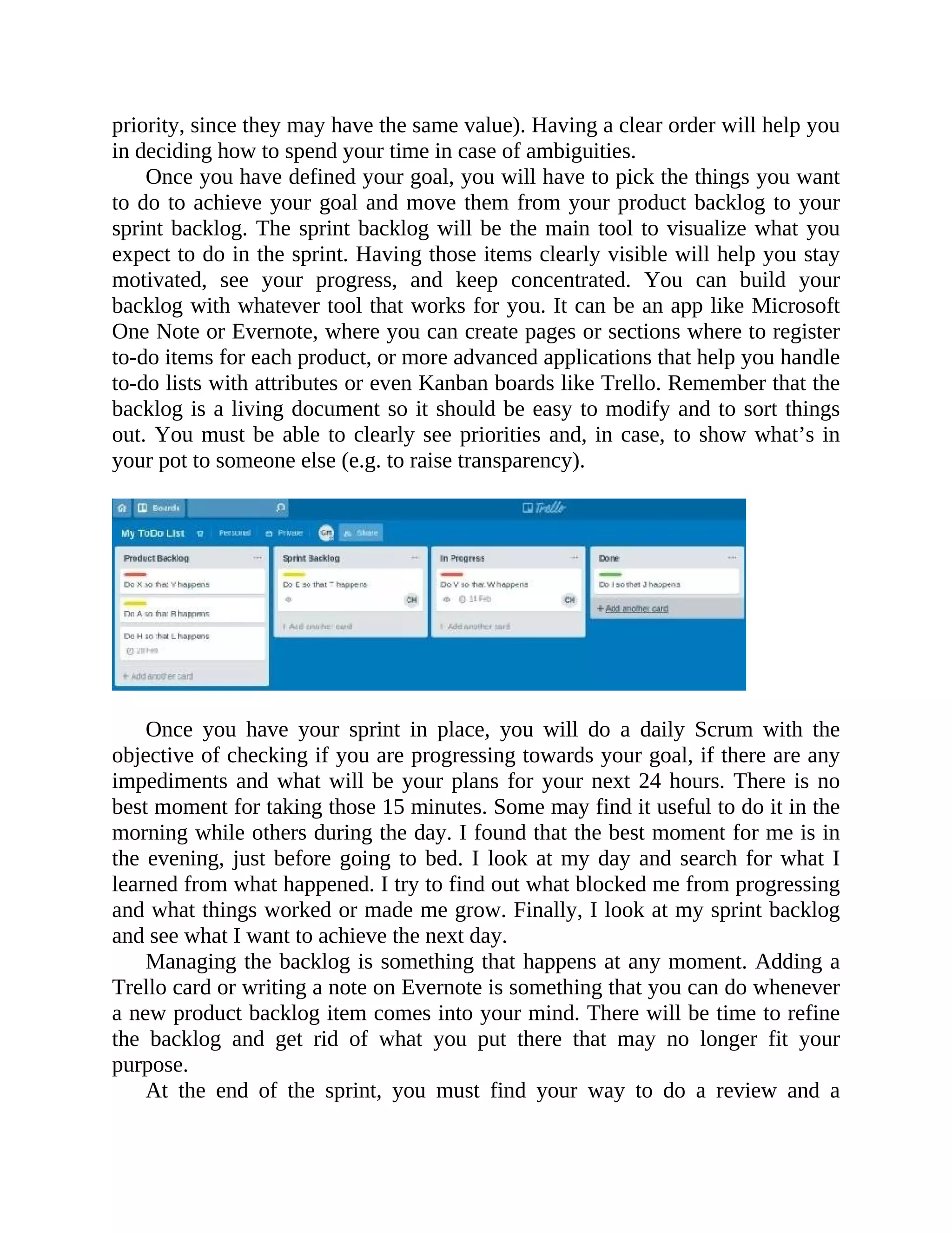 priority, since they may have the same value). Having a clear order will help you
in deciding how to spend your time in case of ambiguities.
Once you have defined your goal, you will have to pick the things you want
to do to achieve your goal and move them from your product backlog to your
sprint backlog. The sprint backlog will be the main tool to visualize what you
expect to do in the sprint. Having those items clearly visible will help you stay
motivated, see your progress, and keep concentrated. You can build your
backlog with whatever tool that works for you. It can be an app like Microsoft
One Note or Evernote, where you can create pages or sections where to register
to-do items for each product, or more advanced applications that help you handle
to-do lists with attributes or even Kanban boards like Trello. Remember that the
backlog is a living document so it should be easy to modify and to sort things
out. You must be able to clearly see priorities and, in case, to show what’s in
your pot to someone else (e.g. to raise transparency).
Once you have your sprint in place, you will do a daily Scrum with the
objective of checking if you are progressing towards your goal, if there are any
impediments and what will be your plans for your next 24 hours. There is no
best moment for taking those 15 minutes. Some may find it useful to do it in the
morning while others during the day. I found that the best moment for me is in
the evening, just before going to bed. I look at my day and search for what I
learned from what happened. I try to find out what blocked me from progressing
and what things worked or made me grow. Finally, I look at my sprint backlog
and see what I want to achieve the next day.
Managing the backlog is something that happens at any moment. Adding a
Trello card or writing a note on Evernote is something that you can do whenever
a new product backlog item comes into your mind. There will be time to refine
the backlog and get rid of what you put there that may no longer fit your
purpose.
At the end of the sprint, you must find your way to do a review and a
 