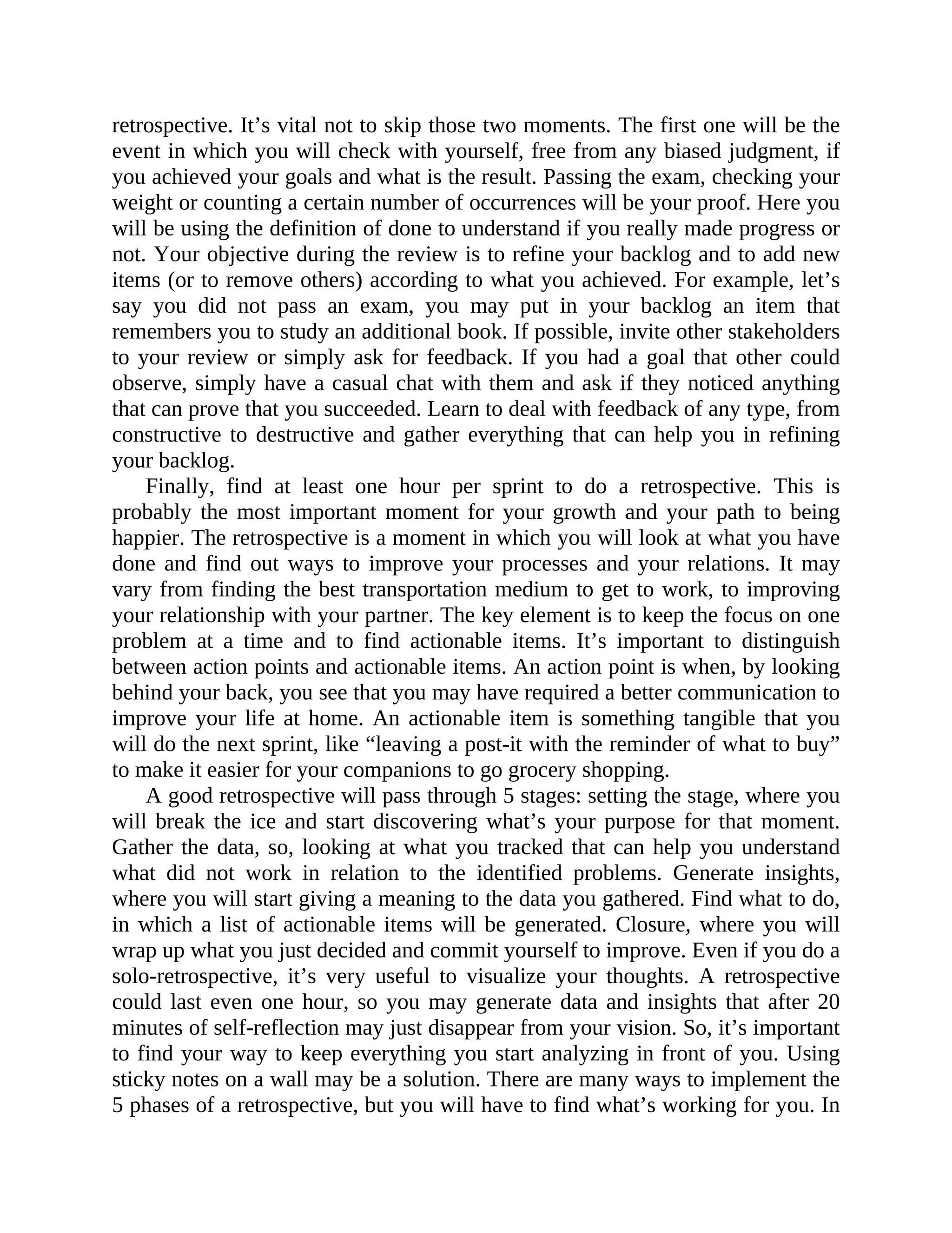 retrospective. It’s vital not to skip those two moments. The first one will be the
event in which you will check with yourself, free from any biased judgment, if
you achieved your goals and what is the result. Passing the exam, checking your
weight or counting a certain number of occurrences will be your proof. Here you
will be using the definition of done to understand if you really made progress or
not. Your objective during the review is to refine your backlog and to add new
items (or to remove others) according to what you achieved. For example, let’s
say you did not pass an exam, you may put in your backlog an item that
remembers you to study an additional book. If possible, invite other stakeholders
to your review or simply ask for feedback. If you had a goal that other could
observe, simply have a casual chat with them and ask if they noticed anything
that can prove that you succeeded. Learn to deal with feedback of any type, from
constructive to destructive and gather everything that can help you in refining
your backlog.
Finally, find at least one hour per sprint to do a retrospective. This is
probably the most important moment for your growth and your path to being
happier. The retrospective is a moment in which you will look at what you have
done and find out ways to improve your processes and your relations. It may
vary from finding the best transportation medium to get to work, to improving
your relationship with your partner. The key element is to keep the focus on one
problem at a time and to find actionable items. It’s important to distinguish
between action points and actionable items. An action point is when, by looking
behind your back, you see that you may have required a better communication to
improve your life at home. An actionable item is something tangible that you
will do the next sprint, like “leaving a post-it with the reminder of what to buy”
to make it easier for your companions to go grocery shopping.
A good retrospective will pass through 5 stages: setting the stage, where you
will break the ice and start discovering what’s your purpose for that moment.
Gather the data, so, looking at what you tracked that can help you understand
what did not work in relation to the identified problems. Generate insights,
where you will start giving a meaning to the data you gathered. Find what to do,
in which a list of actionable items will be generated. Closure, where you will
wrap up what you just decided and commit yourself to improve. Even if you do a
solo-retrospective, it’s very useful to visualize your thoughts. A retrospective
could last even one hour, so you may generate data and insights that after 20
minutes of self-reflection may just disappear from your vision. So, it’s important
to find your way to keep everything you start analyzing in front of you. Using
sticky notes on a wall may be a solution. There are many ways to implement the
5 phases of a retrospective, but you will have to find what’s working for you. In
 