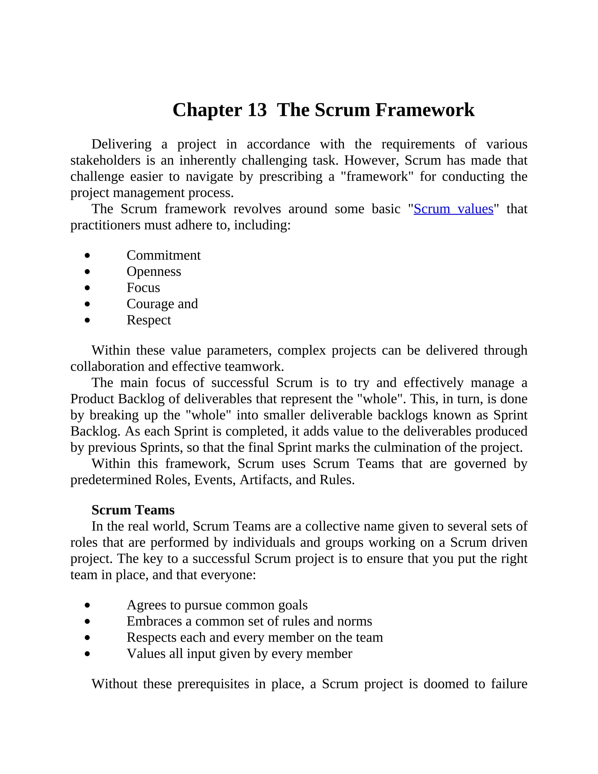 Chapter 13 The Scrum Framework
Delivering a project in accordance with the requirements of various
stakeholders is an inherently challenging task. However, Scrum has made that
challenge easier to navigate by prescribing a "framework" for conducting the
project management process.
The Scrum framework revolves around some basic "Scrum values" that
practitioners must adhere to, including:
Commitment
Openness
Focus
Courage and
Respect
Within these value parameters, complex projects can be delivered through
collaboration and effective teamwork.
The main focus of successful Scrum is to try and effectively manage a
Product Backlog of deliverables that represent the "whole". This, in turn, is done
by breaking up the "whole" into smaller deliverable backlogs known as Sprint
Backlog. As each Sprint is completed, it adds value to the deliverables produced
by previous Sprints, so that the final Sprint marks the culmination of the project.
Within this framework, Scrum uses Scrum Teams that are governed by
predetermined Roles, Events, Artifacts, and Rules.
Scrum Teams
In the real world, Scrum Teams are a collective name given to several sets of
roles that are performed by individuals and groups working on a Scrum driven
project. The key to a successful Scrum project is to ensure that you put the right
team in place, and that everyone:
Agrees to pursue common goals
Embraces a common set of rules and norms
Respects each and every member on the team
Values all input given by every member
Without these prerequisites in place, a Scrum project is doomed to failure
 