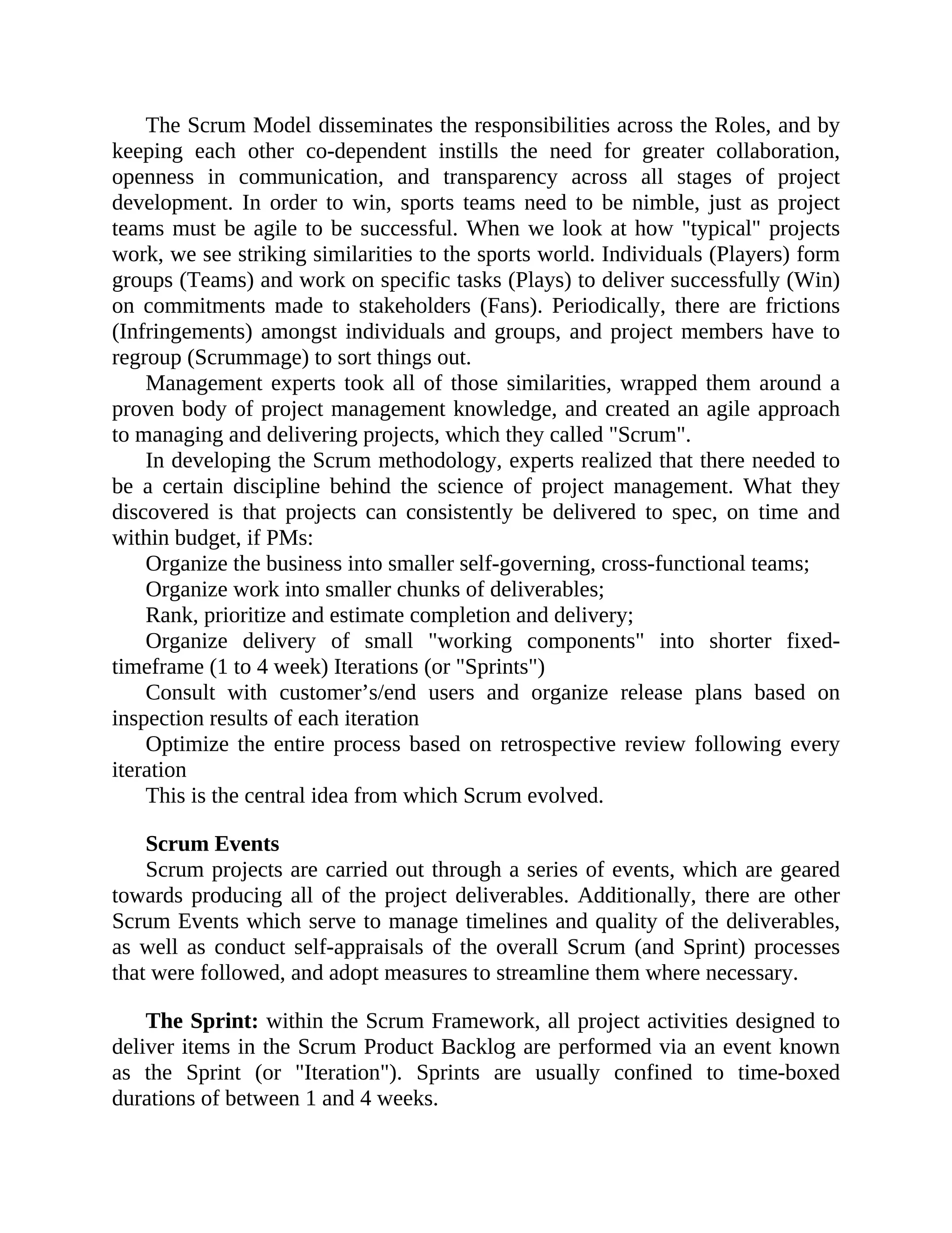 The Scrum Model disseminates the responsibilities across the Roles, and by
keeping each other co-dependent instills the need for greater collaboration,
openness in communication, and transparency across all stages of project
development. In order to win, sports teams need to be nimble, just as project
teams must be agile to be successful. When we look at how "typical" projects
work, we see striking similarities to the sports world. Individuals (Players) form
groups (Teams) and work on specific tasks (Plays) to deliver successfully (Win)
on commitments made to stakeholders (Fans). Periodically, there are frictions
(Infringements) amongst individuals and groups, and project members have to
regroup (Scrummage) to sort things out.
Management experts took all of those similarities, wrapped them around a
proven body of project management knowledge, and created an agile approach
to managing and delivering projects, which they called "Scrum".
In developing the Scrum methodology, experts realized that there needed to
be a certain discipline behind the science of project management. What they
discovered is that projects can consistently be delivered to spec, on time and
within budget, if PMs:
Organize the business into smaller self-governing, cross-functional teams;
Organize work into smaller chunks of deliverables;
Rank, prioritize and estimate completion and delivery;
Organize delivery of small "working components" into shorter fixed-
timeframe (1 to 4 week) Iterations (or "Sprints")
Consult with customer’s/end users and organize release plans based on
inspection results of each iteration
Optimize the entire process based on retrospective review following every
iteration
This is the central idea from which Scrum evolved.
Scrum Events
Scrum projects are carried out through a series of events, which are geared
towards producing all of the project deliverables. Additionally, there are other
Scrum Events which serve to manage timelines and quality of the deliverables,
as well as conduct self-appraisals of the overall Scrum (and Sprint) processes
that were followed, and adopt measures to streamline them where necessary.
The Sprint: within the Scrum Framework, all project activities designed to
deliver items in the Scrum Product Backlog are performed via an event known
as the Sprint (or "Iteration"). Sprints are usually confined to time-boxed
durations of between 1 and 4 weeks.
 