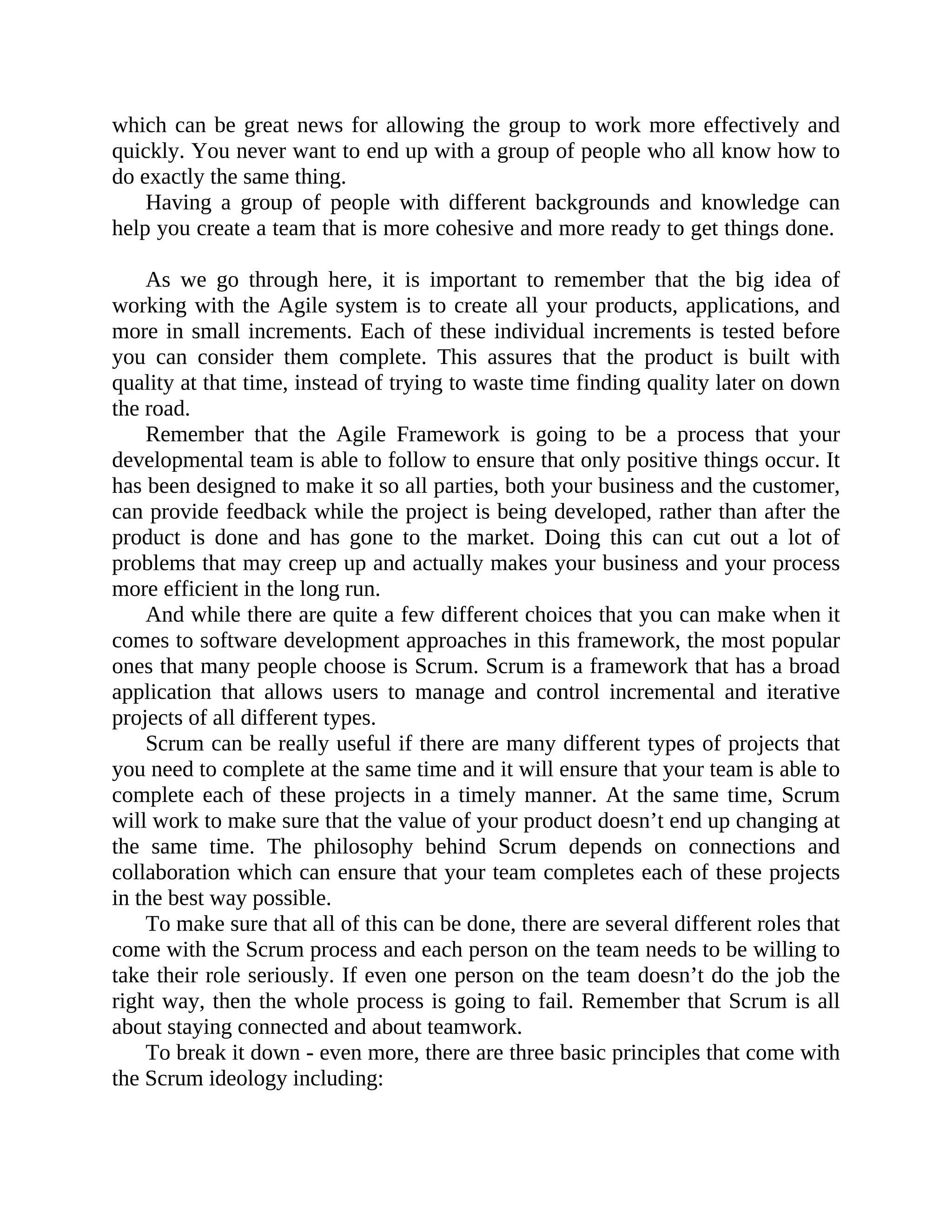 which can be great news for allowing the group to work more effectively and
quickly. You never want to end up with a group of people who all know how to
do exactly the same thing.
Having a group of people with different backgrounds and knowledge can
help you create a team that is more cohesive and more ready to get things done.
As we go through here, it is important to remember that the big idea of
working with the Agile system is to create all your products, applications, and
more in small increments. Each of these individual increments is tested before
you can consider them complete. This assures that the product is built with
quality at that time, instead of trying to waste time finding quality later on down
the road.
Remember that the Agile Framework is going to be a process that your
developmental team is able to follow to ensure that only positive things occur. It
has been designed to make it so all parties, both your business and the customer,
can provide feedback while the project is being developed, rather than after the
product is done and has gone to the market. Doing this can cut out a lot of
problems that may creep up and actually makes your business and your process
more efficient in the long run.
And while there are quite a few different choices that you can make when it
comes to software development approaches in this framework, the most popular
ones that many people choose is Scrum. Scrum is a framework that has a broad
application that allows users to manage and control incremental and iterative
projects of all different types.
Scrum can be really useful if there are many different types of projects that
you need to complete at the same time and it will ensure that your team is able to
complete each of these projects in a timely manner. At the same time, Scrum
will work to make sure that the value of your product doesn’t end up changing at
the same time. The philosophy behind Scrum depends on connections and
collaboration which can ensure that your team completes each of these projects
in the best way possible.
To make sure that all of this can be done, there are several different roles that
come with the Scrum process and each person on the team needs to be willing to
take their role seriously. If even one person on the team doesn’t do the job the
right way, then the whole process is going to fail. Remember that Scrum is all
about staying connected and about teamwork.
To break it down - even more, there are three basic principles that come with
the Scrum ideology including:
 