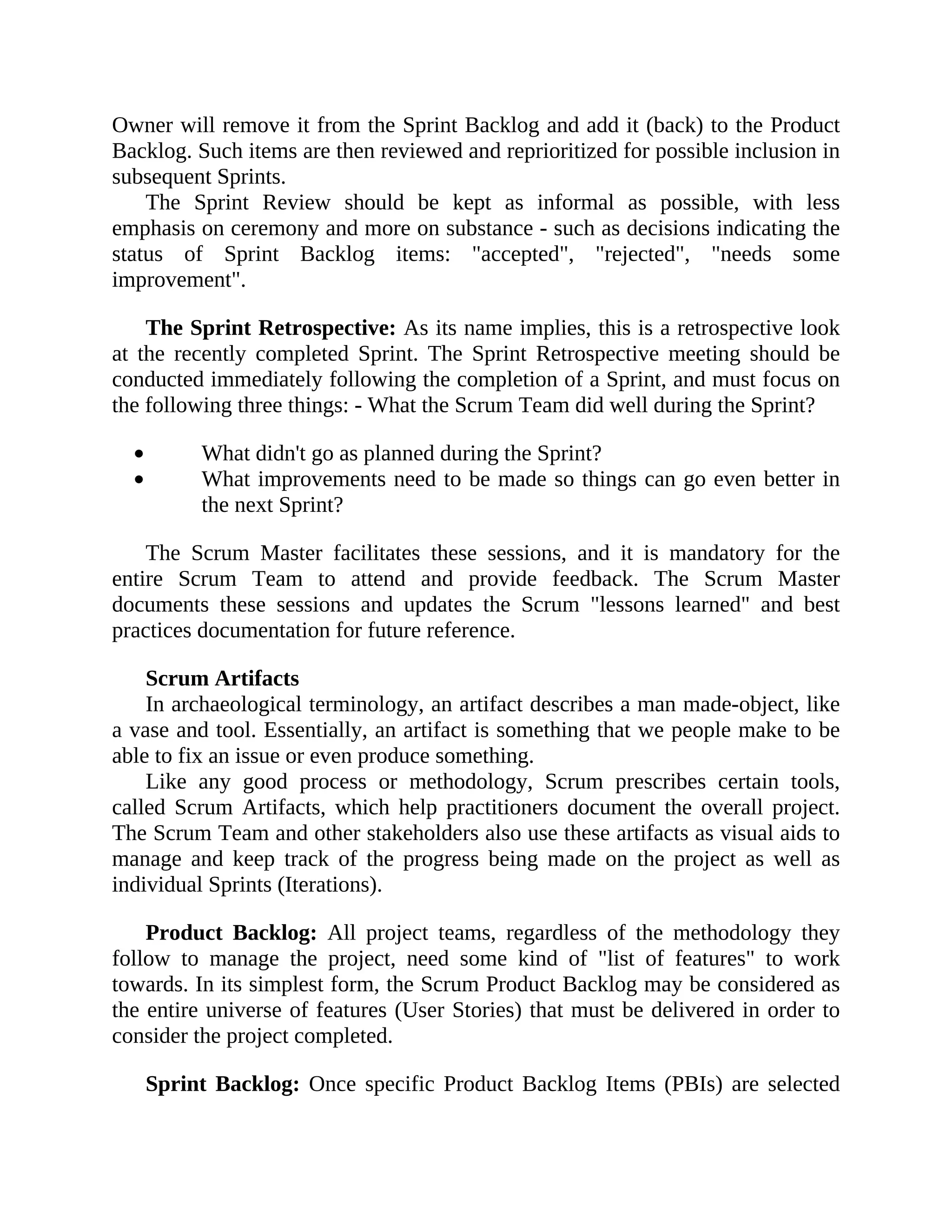 Owner will remove it from the Sprint Backlog and add it (back) to the Product
Backlog. Such items are then reviewed and reprioritized for possible inclusion in
subsequent Sprints.
The Sprint Review should be kept as informal as possible, with less
emphasis on ceremony and more on substance - such as decisions indicating the
status of Sprint Backlog items: "accepted", "rejected", "needs some
improvement".
The Sprint Retrospective: As its name implies, this is a retrospective look
at the recently completed Sprint. The Sprint Retrospective meeting should be
conducted immediately following the completion of a Sprint, and must focus on
the following three things: - What the Scrum Team did well during the Sprint?
What didn't go as planned during the Sprint?
What improvements need to be made so things can go even better in
the next Sprint?
The Scrum Master facilitates these sessions, and it is mandatory for the
entire Scrum Team to attend and provide feedback. The Scrum Master
documents these sessions and updates the Scrum "lessons learned" and best
practices documentation for future reference.
Scrum Artifacts
In archaeological terminology, an artifact describes a man made-object, like
a vase and tool. Essentially, an artifact is something that we people make to be
able to fix an issue or even produce something.
Like any good process or methodology, Scrum prescribes certain tools,
called Scrum Artifacts, which help practitioners document the overall project.
The Scrum Team and other stakeholders also use these artifacts as visual aids to
manage and keep track of the progress being made on the project as well as
individual Sprints (Iterations).
Product Backlog: All project teams, regardless of the methodology they
follow to manage the project, need some kind of "list of features" to work
towards. In its simplest form, the Scrum Product Backlog may be considered as
the entire universe of features (User Stories) that must be delivered in order to
consider the project completed.
Sprint Backlog: Once specific Product Backlog Items (PBIs) are selected
 