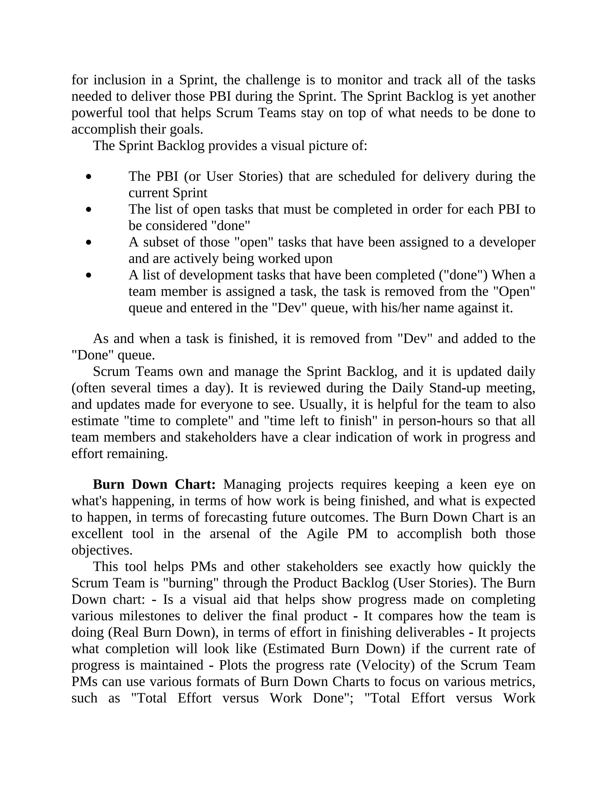 for inclusion in a Sprint, the challenge is to monitor and track all of the tasks
needed to deliver those PBI during the Sprint. The Sprint Backlog is yet another
powerful tool that helps Scrum Teams stay on top of what needs to be done to
accomplish their goals.
The Sprint Backlog provides a visual picture of:
The PBI (or User Stories) that are scheduled for delivery during the
current Sprint
The list of open tasks that must be completed in order for each PBI to
be considered "done"
A subset of those "open" tasks that have been assigned to a developer
and are actively being worked upon
A list of development tasks that have been completed ("done") When a
team member is assigned a task, the task is removed from the "Open"
queue and entered in the "Dev" queue, with his/her name against it.
As and when a task is finished, it is removed from "Dev" and added to the
"Done" queue.
Scrum Teams own and manage the Sprint Backlog, and it is updated daily
(often several times a day). It is reviewed during the Daily Stand-up meeting,
and updates made for everyone to see. Usually, it is helpful for the team to also
estimate "time to complete" and "time left to finish" in person-hours so that all
team members and stakeholders have a clear indication of work in progress and
effort remaining.
Burn Down Chart: Managing projects requires keeping a keen eye on
what's happening, in terms of how work is being finished, and what is expected
to happen, in terms of forecasting future outcomes. The Burn Down Chart is an
excellent tool in the arsenal of the Agile PM to accomplish both those
objectives.
This tool helps PMs and other stakeholders see exactly how quickly the
Scrum Team is "burning" through the Product Backlog (User Stories). The Burn
Down chart: - Is a visual aid that helps show progress made on completing
various milestones to deliver the final product - It compares how the team is
doing (Real Burn Down), in terms of effort in finishing deliverables - It projects
what completion will look like (Estimated Burn Down) if the current rate of
progress is maintained - Plots the progress rate (Velocity) of the Scrum Team
PMs can use various formats of Burn Down Charts to focus on various metrics,
such as "Total Effort versus Work Done"; "Total Effort versus Work
 