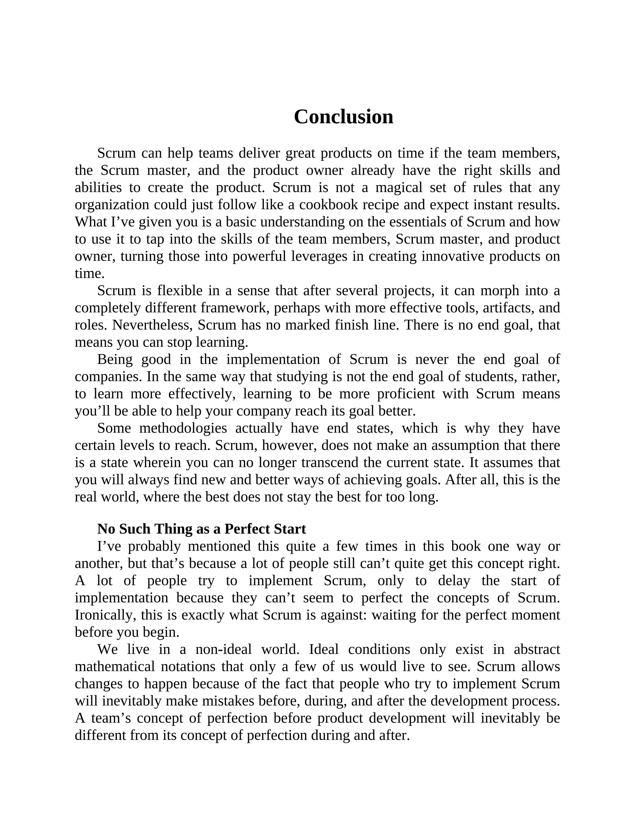 Conclusion
Scrum can help teams deliver great products on time if the team members,
the Scrum master, and the product owner already have the right skills and
abilities to create the product. Scrum is not a magical set of rules that any
organization could just follow like a cookbook recipe and expect instant results.
What I’ve given you is a basic understanding on the essentials of Scrum and how
to use it to tap into the skills of the team members, Scrum master, and product
owner, turning those into powerful leverages in creating innovative products on
time.
Scrum is flexible in a sense that after several projects, it can morph into a
completely different framework, perhaps with more effective tools, artifacts, and
roles. Nevertheless, Scrum has no marked finish line. There is no end goal, that
means you can stop learning.
Being good in the implementation of Scrum is never the end goal of
companies. In the same way that studying is not the end goal of students, rather,
to learn more effectively, learning to be more proficient with Scrum means
you’ll be able to help your company reach its goal better.
Some methodologies actually have end states, which is why they have
certain levels to reach. Scrum, however, does not make an assumption that there
is a state wherein you can no longer transcend the current state. It assumes that
you will always find new and better ways of achieving goals. After all, this is the
real world, where the best does not stay the best for too long.
No Such Thing as a Perfect Start
I’ve probably mentioned this quite a few times in this book one way or
another, but that’s because a lot of people still can’t quite get this concept right.
A lot of people try to implement Scrum, only to delay the start of
implementation because they can’t seem to perfect the concepts of Scrum.
Ironically, this is exactly what Scrum is against: waiting for the perfect moment
before you begin.
We live in a non-ideal world. Ideal conditions only exist in abstract
mathematical notations that only a few of us would live to see. Scrum allows
changes to happen because of the fact that people who try to implement Scrum
will inevitably make mistakes before, during, and after the development process.
A team’s concept of perfection before product development will inevitably be
different from its concept of perfection during and after.
 