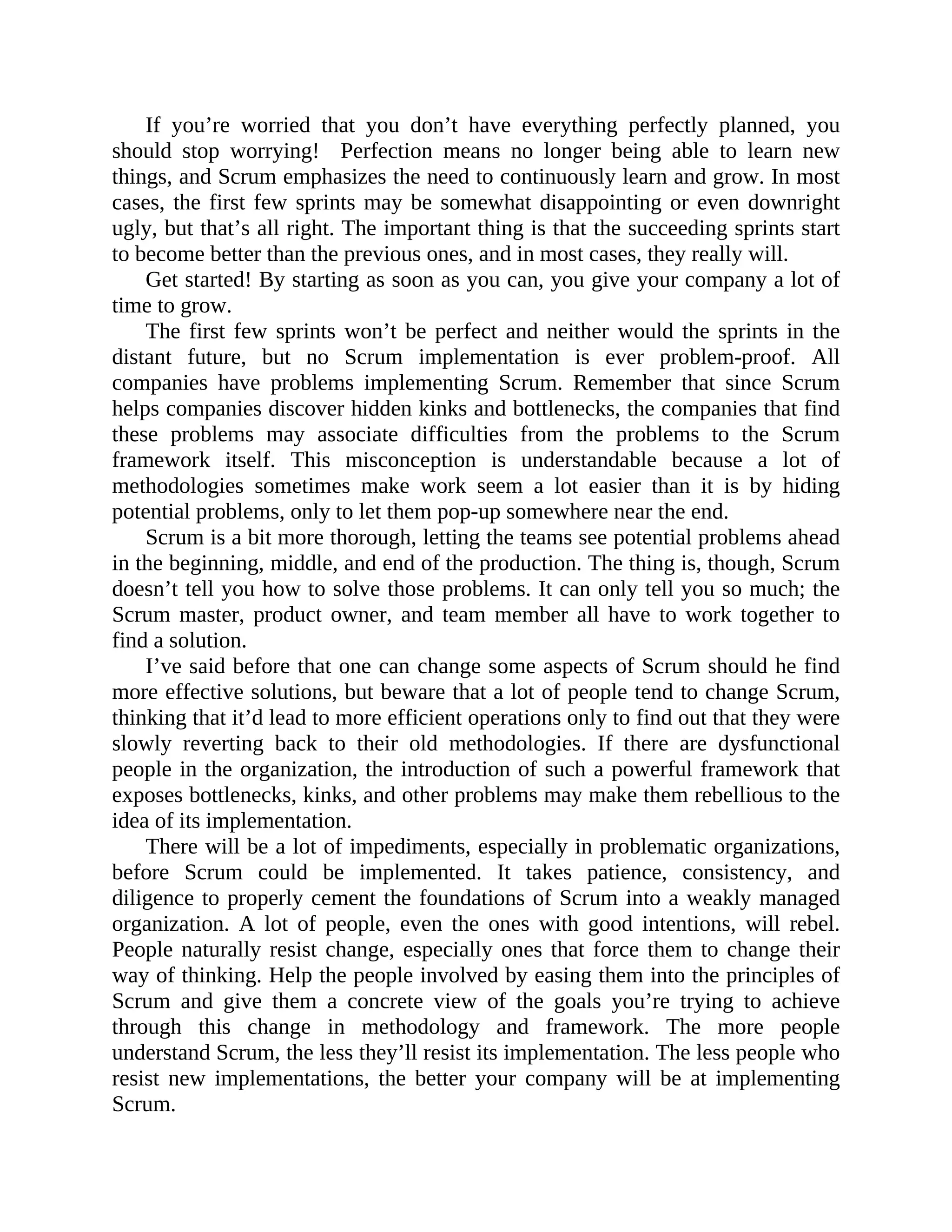 If you’re worried that you don’t have everything perfectly planned, you
should stop worrying! Perfection means no longer being able to learn new
things, and Scrum emphasizes the need to continuously learn and grow. In most
cases, the first few sprints may be somewhat disappointing or even downright
ugly, but that’s all right. The important thing is that the succeeding sprints start
to become better than the previous ones, and in most cases, they really will.
Get started! By starting as soon as you can, you give your company a lot of
time to grow.
The first few sprints won’t be perfect and neither would the sprints in the
distant future, but no Scrum implementation is ever problem-proof. All
companies have problems implementing Scrum. Remember that since Scrum
helps companies discover hidden kinks and bottlenecks, the companies that find
these problems may associate difficulties from the problems to the Scrum
framework itself. This misconception is understandable because a lot of
methodologies sometimes make work seem a lot easier than it is by hiding
potential problems, only to let them pop-up somewhere near the end.
Scrum is a bit more thorough, letting the teams see potential problems ahead
in the beginning, middle, and end of the production. The thing is, though, Scrum
doesn’t tell you how to solve those problems. It can only tell you so much; the
Scrum master, product owner, and team member all have to work together to
find a solution.
I’ve said before that one can change some aspects of Scrum should he find
more effective solutions, but beware that a lot of people tend to change Scrum,
thinking that it’d lead to more efficient operations only to find out that they were
slowly reverting back to their old methodologies. If there are dysfunctional
people in the organization, the introduction of such a powerful framework that
exposes bottlenecks, kinks, and other problems may make them rebellious to the
idea of its implementation.
There will be a lot of impediments, especially in problematic organizations,
before Scrum could be implemented. It takes patience, consistency, and
diligence to properly cement the foundations of Scrum into a weakly managed
organization. A lot of people, even the ones with good intentions, will rebel.
People naturally resist change, especially ones that force them to change their
way of thinking. Help the people involved by easing them into the principles of
Scrum and give them a concrete view of the goals you’re trying to achieve
through this change in methodology and framework. The more people
understand Scrum, the less they’ll resist its implementation. The less people who
resist new implementations, the better your company will be at implementing
Scrum.
 