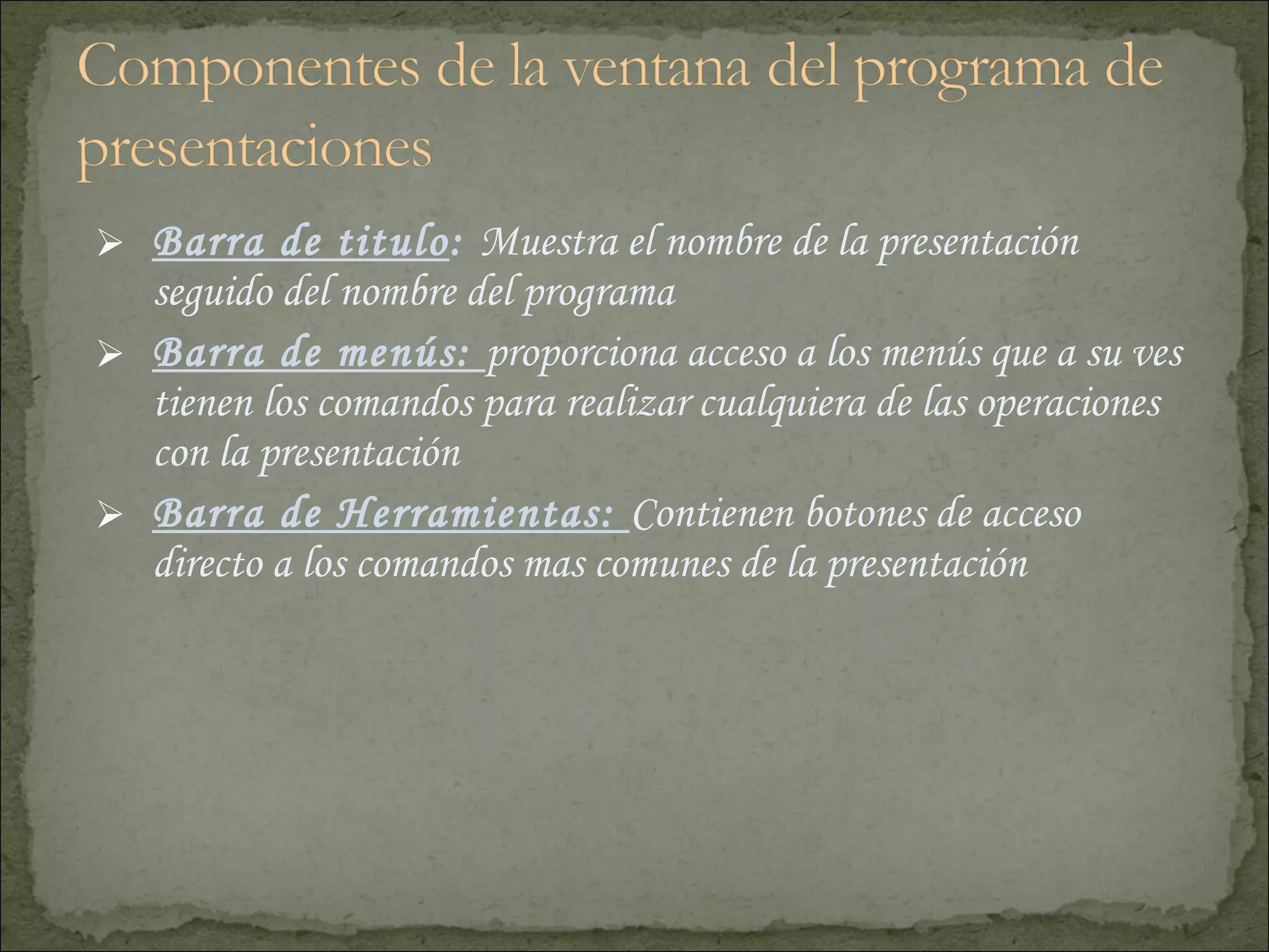 Barra de titulo :  Muestra el nombre de la presentación seguido del nombre del programa Barra de menús:  proporciona acceso a los menús que a su ves tienen los comandos para realizar cualquiera de las operaciones con la presentación  Barra de Herramientas:  Contienen botones de acceso directo a los comandos mas comunes de la presentación 