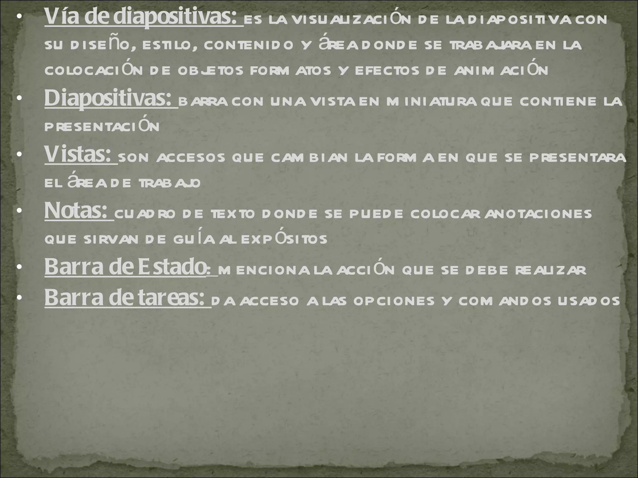 Vía de diapositivas:  es la visualización de la diapositiva con su diseño, estilo, contenido y área donde se trabajara en la colocación de objetos formatos y efectos de animación Diapositivas:  barra con una vista en miniatura que contiene la presentación Vistas:  son accesos que cambian la forma en que se presentara el área de trabajo Notas:  cuadro de texto donde se puede colocar anotaciones que sirvan de guía al expósitos Barra de Estado :  menciona la acción que se debe realizar Barra de tareas:  da acceso a las opciones y comandos usados 