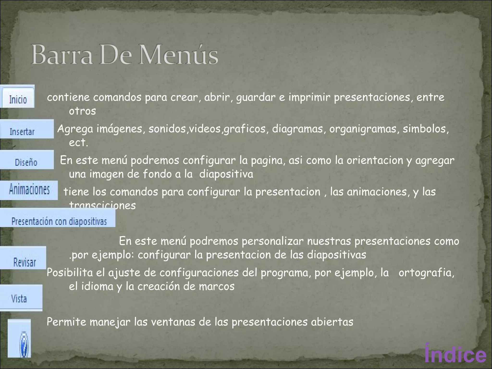 contiene comandos para crear, abrir, guardar e imprimir presentaciones, entre otros Agrega imágenes, sonidos,videos,graficos, diagramas, organigramas, simbolos, ect. En este menú podremos configurar la pagina, asi como la orientacion y agregar una imagen de fondo a la  diapositiva tiene los comandos para configurar la presentacion , las animaciones, y las transciciones  En este menú podremos personalizar nuestras presentaciones como .por ejemplo: configurar la presentacion de las diapositivas Posibilita el ajuste de configuraciones del programa, por ejemplo, la  ortografia, el idioma y la creación de marcos Permite manejar las ventanas de las presentaciones abiertas Accede a las opciones de ayuda y soporte a el usuario Índice 