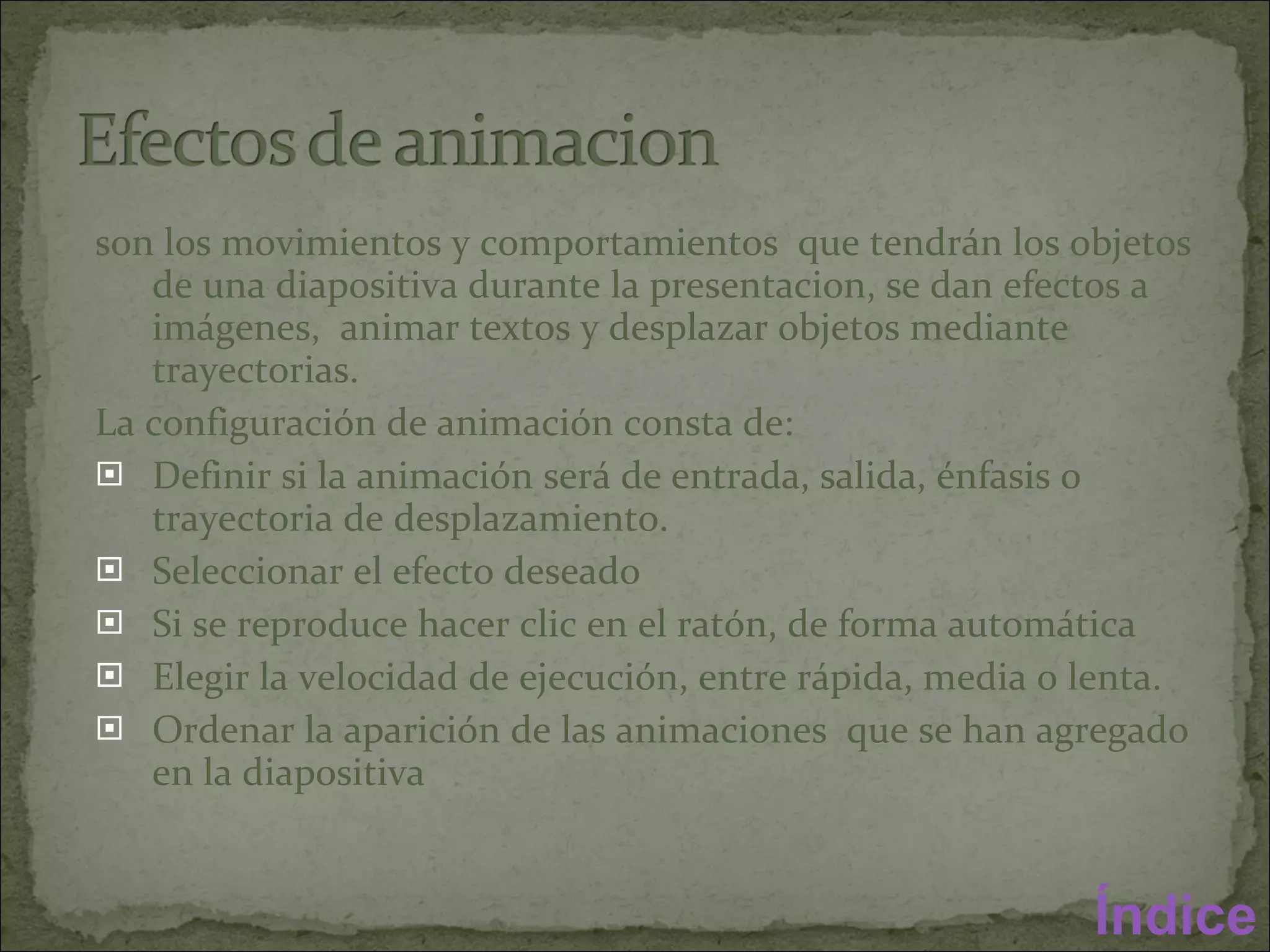 son los movimientos y comportamientos  que tendrán los objetos de una diapositiva durante la presentacion, se dan efectos a imágenes,  animar textos y desplazar objetos mediante trayectorias.  La configuración de animación consta de: Definir si la animación será de entrada, salida, énfasis o trayectoria de desplazamiento. Seleccionar el efecto deseado  Si se reproduce hacer clic en el ratón, de forma automática  Elegir la velocidad de ejecución, entre rápida, media o lenta. Ordenar la aparición de las animaciones  que se han agregado en la diapositiva  Índice 