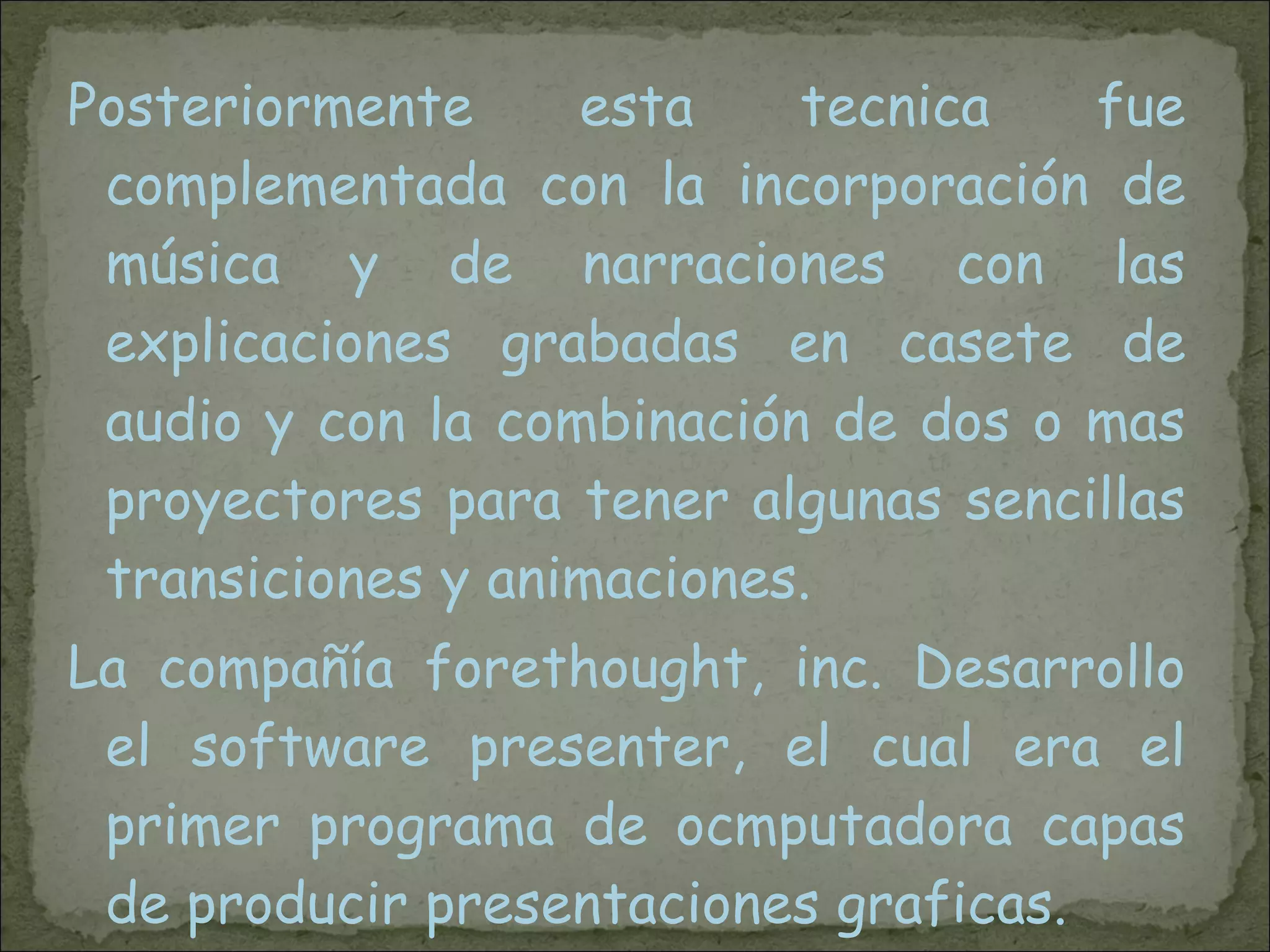 Posteriormente esta tecnica fue complementada con la incorporación de música y de narraciones con las explicaciones grabadas en casete de audio y con la combinación de dos o mas proyectores para tener algunas sencillas transiciones y animaciones.  La compañía forethought, inc. Desarrollo el software presenter, el cual era el primer programa de ocmputadora capas de producir presentaciones graficas. 