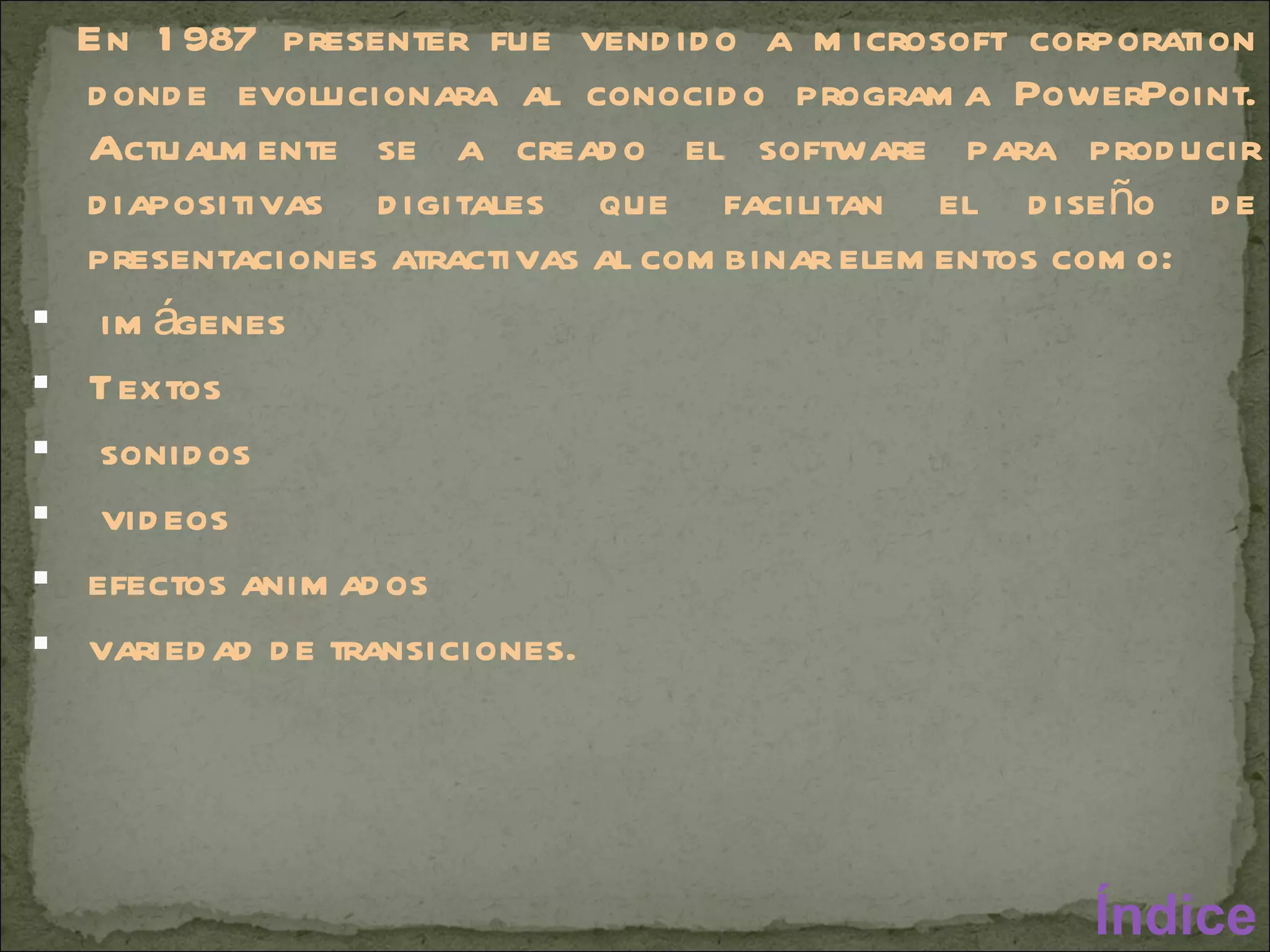 En 1987 presenter fue vendido a microsoft corporation donde evolucionara al conocido programa PowerPoint. Actualmente se a creado el software para producir diapositivas digitales que facilitan el diseño de presentaciones atractivas al combinar elementos como: imágenes Textos sonidos videos  efectos animados variedad de transiciones.  Índice 