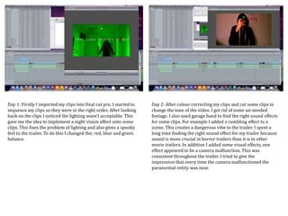 Day 1: Firstly I imported my clips into final cut pro. I started to
sequence my clips so they were in the right order. After looking
back on the clips I noticed the lighting wasn’t acceptable. This
gave me the idea to implement a night vision affect onto some
clips. This fixes the problem of lighting and also gives a spooky
feel to the trailer. To do this I changed the; red, blue and green
balance.
Day 2: After colour correcting my clips and cut some clips to
change the tone of the video. I got rid of some un-needed
footage. I also used garage band to find the right sound effects
for some clips. For example I added a rumbling effect to a
scene. This creates a dangerous vibe to the trailer. I spent a
long time finding the right sound effect for my trailer because
sound is more crucial in horror trailers than it is in other
movie trailers. In addition I added some visual effects, one
effect appeared to be a camera malfunction. This was
consistent throughout the trailer. I tried to give the
impression that every time the camera malfunctioned the
paranormal entity was near.
 
