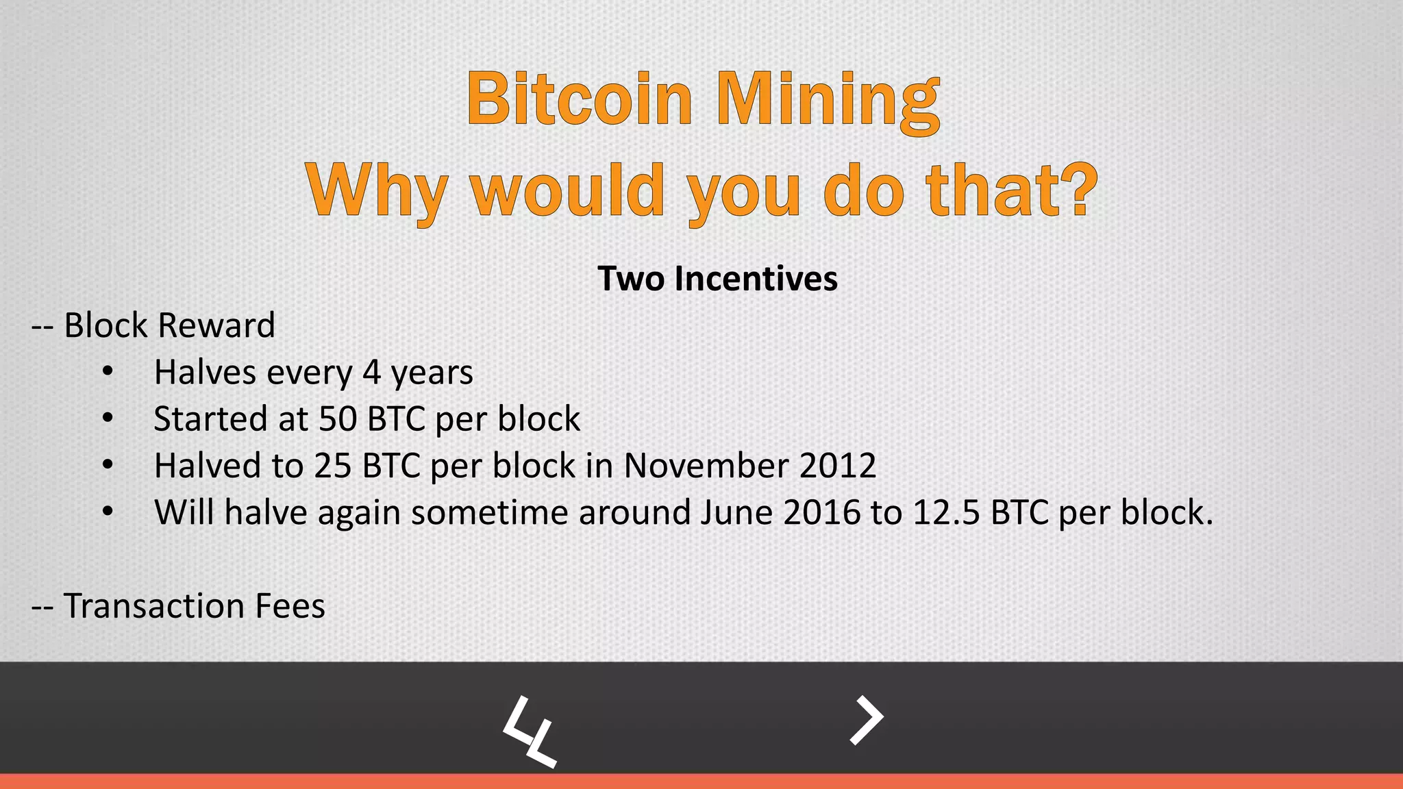 Two Incentives
-- Block Reward
• Halves every 4 years
• Started at 50 BTC per block
• Halved to 25 BTC per block in November 2012
• Will halve again sometime around June 2016 to 12.5 BTC per block.
-- Transaction Fees
 