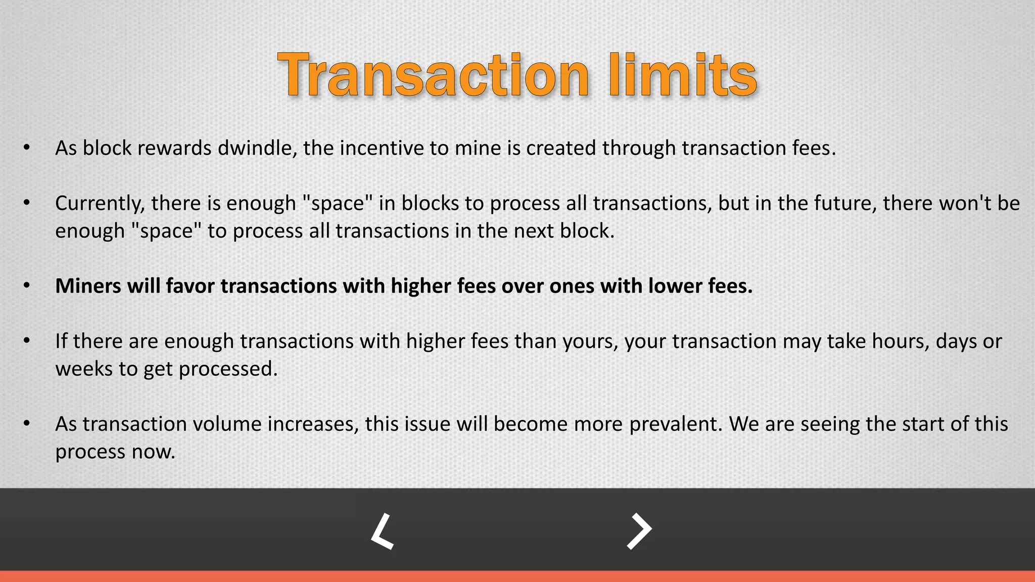 • As block rewards dwindle, the incentive to mine is created through transaction fees.
• Currently, there is enough "space" in blocks to process all transactions, but in the future, there won't be
enough "space" to process all transactions in the next block.
• Miners will favor transactions with higher fees over ones with lower fees.
• If there are enough transactions with higher fees than yours, your transaction may take hours, days or
weeks to get processed.
• As transaction volume increases, this issue will become more prevalent. We are seeing the start of this
process now.
 