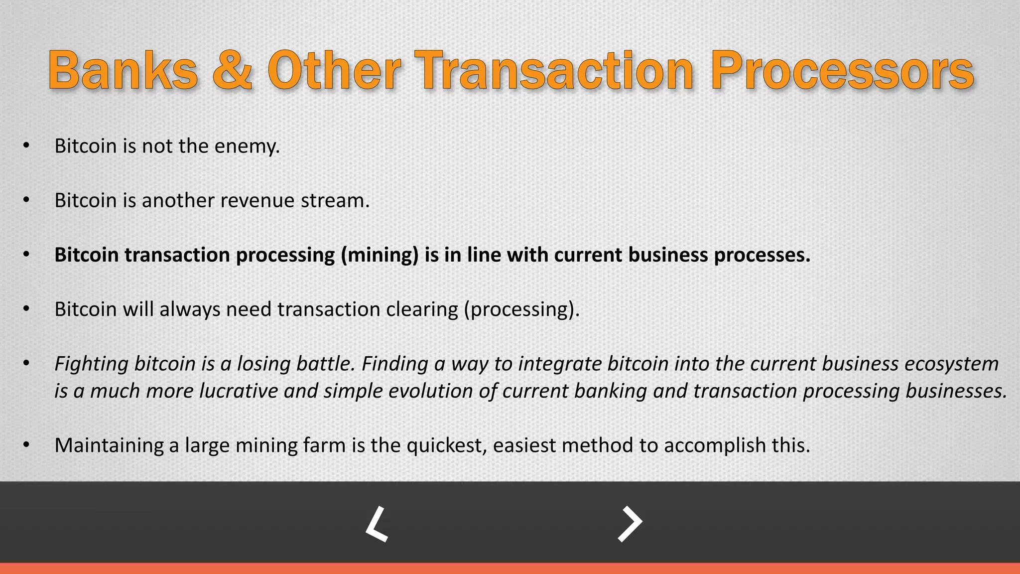 • Bitcoin is not the enemy.
• Bitcoin is another revenue stream.
• Bitcoin transaction processing (mining) is in line with current business processes.
• Bitcoin will always need transaction clearing (processing).
• Fighting bitcoin is a losing battle. Finding a way to integrate bitcoin into the current business ecosystem
is a much more lucrative and simple evolution of current banking and transaction processing businesses.
• Maintaining a large mining farm is the quickest, easiest method to accomplish this.
 