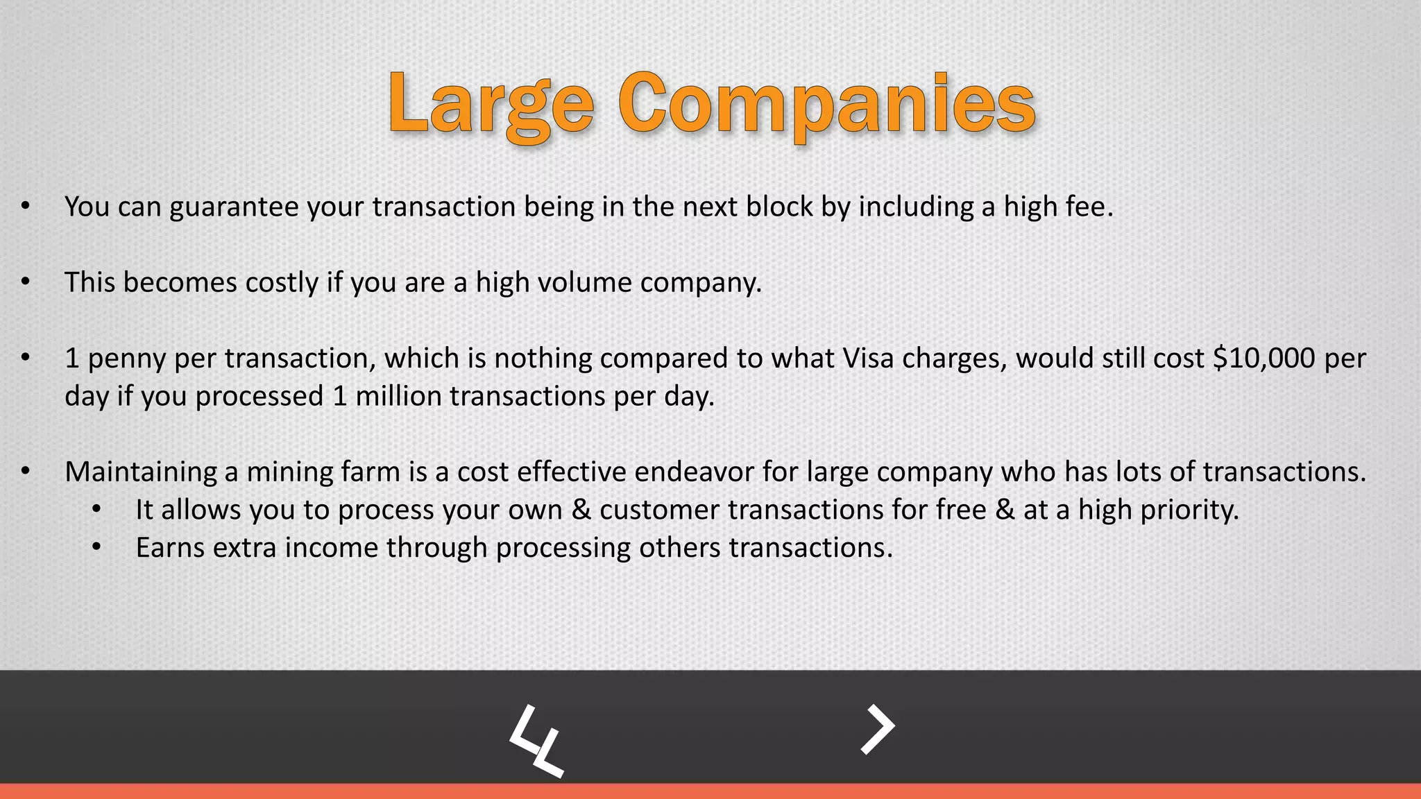 • You can guarantee your transaction being in the next block by including a high fee.
• This becomes costly if you are a high volume company.
• 1 penny per transaction, which is nothing compared to what Visa charges, would still cost $10,000 per
day if you processed 1 million transactions per day.
• Maintaining a mining farm is a cost effective endeavor for large company who has lots of transactions.
• It allows you to process your own & customer transactions for free & at a high priority.
• Earns extra income through processing others transactions.
 