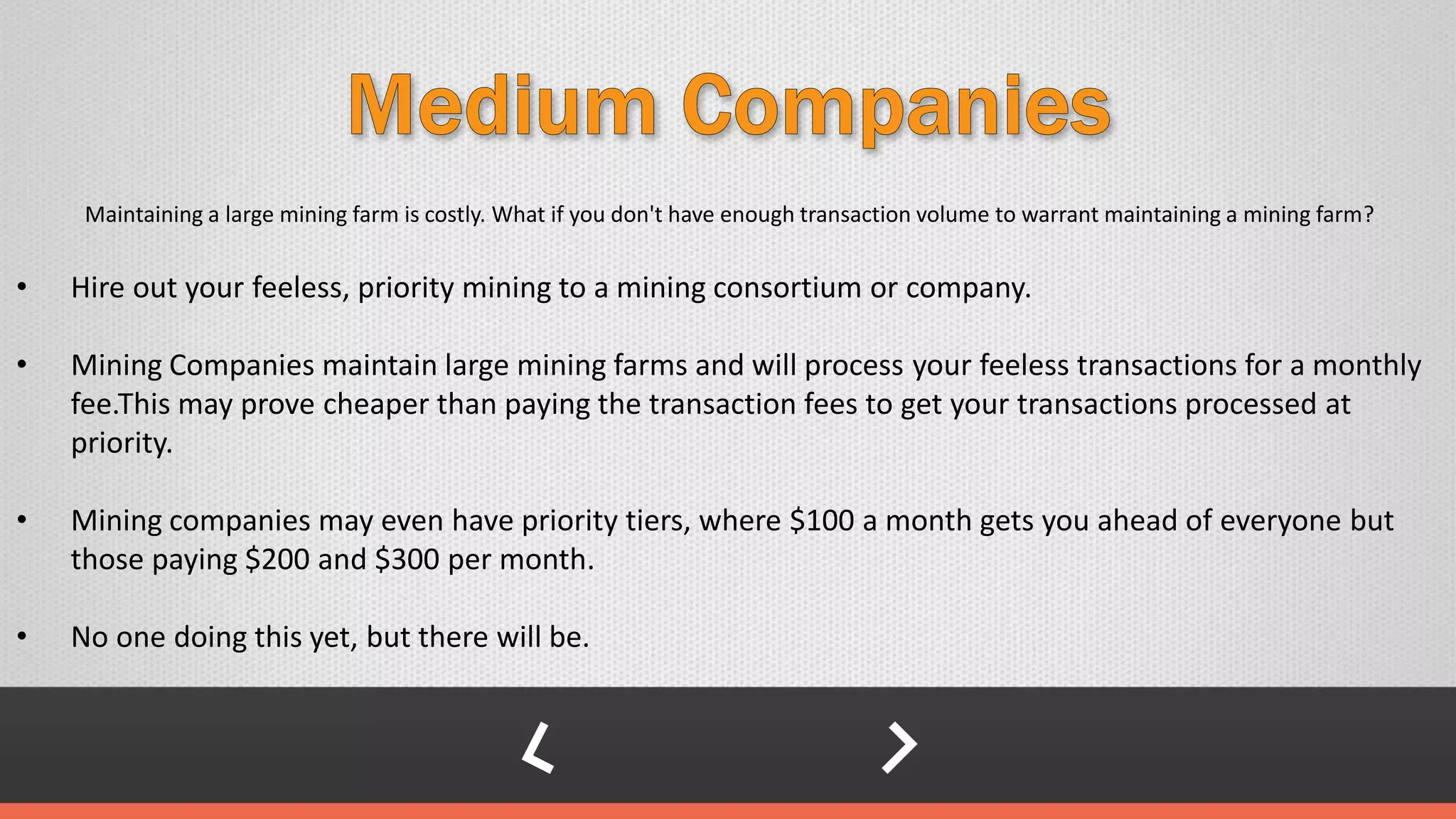 Maintaining a large mining farm is costly. What if you don't have enough transaction volume to warrant maintaining a mining farm?
• Hire out your feeless, priority mining to a mining consortium or company.
• Mining Companies maintain large mining farms and will process your feeless transactions for a monthly
fee.This may prove cheaper than paying the transaction fees to get your transactions processed at
priority.
• Mining companies may even have priority tiers, where $100 a month gets you ahead of everyone but
those paying $200 and $300 per month.
• No one doing this yet, but there will be.
 