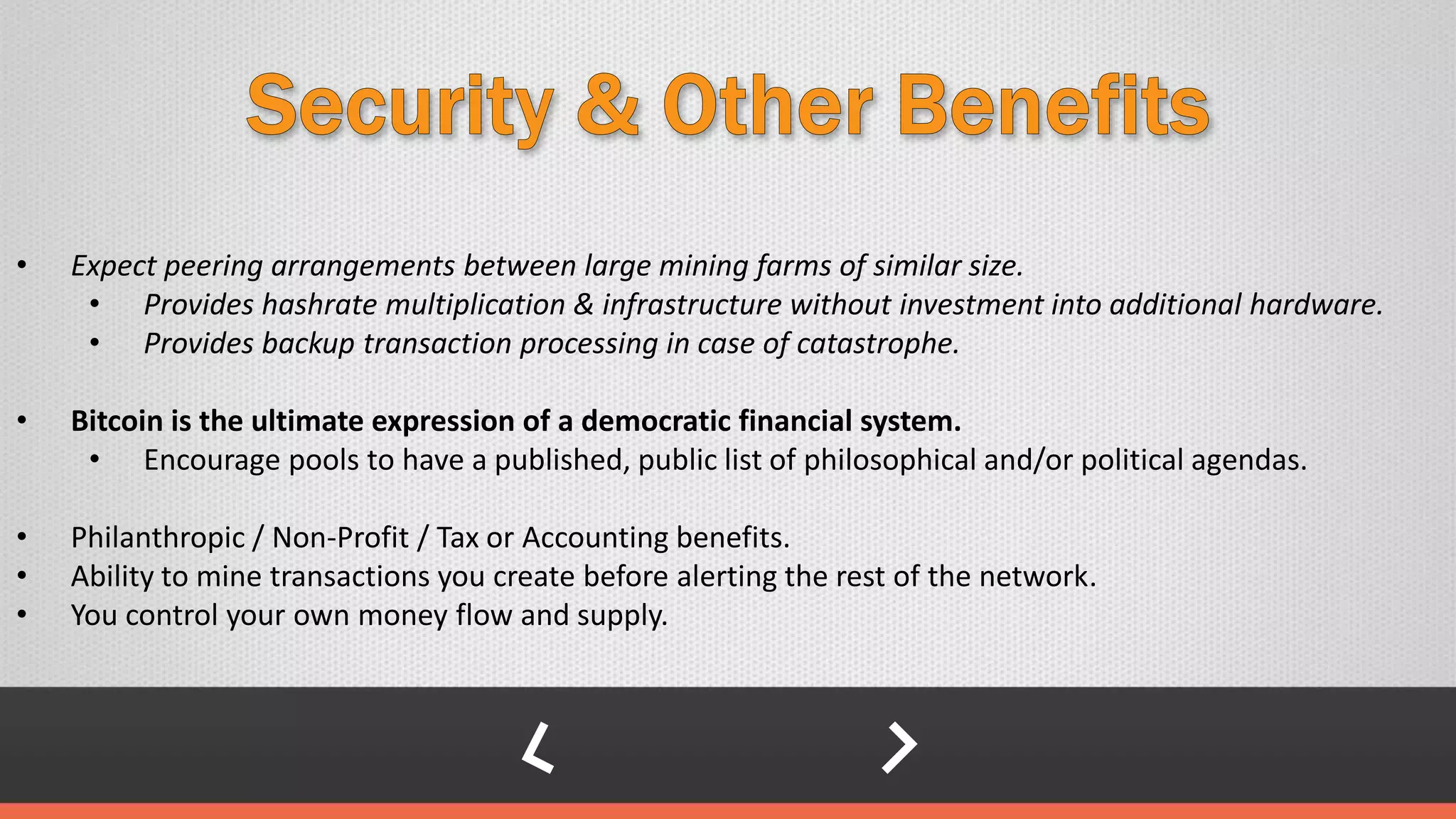 • Expect peering arrangements between large mining farms of similar size.
• Provides hashrate multiplication & infrastructure without investment into additional hardware.
• Provides backup transaction processing in case of catastrophe.
• Bitcoin is the ultimate expression of a democratic financial system.
• Encourage pools to have a published, public list of philosophical and/or political agendas.
• Philanthropic / Non-Profit / Tax or Accounting benefits.
• Ability to mine transactions you create before alerting the rest of the network.
• You control your own money flow and supply.
 