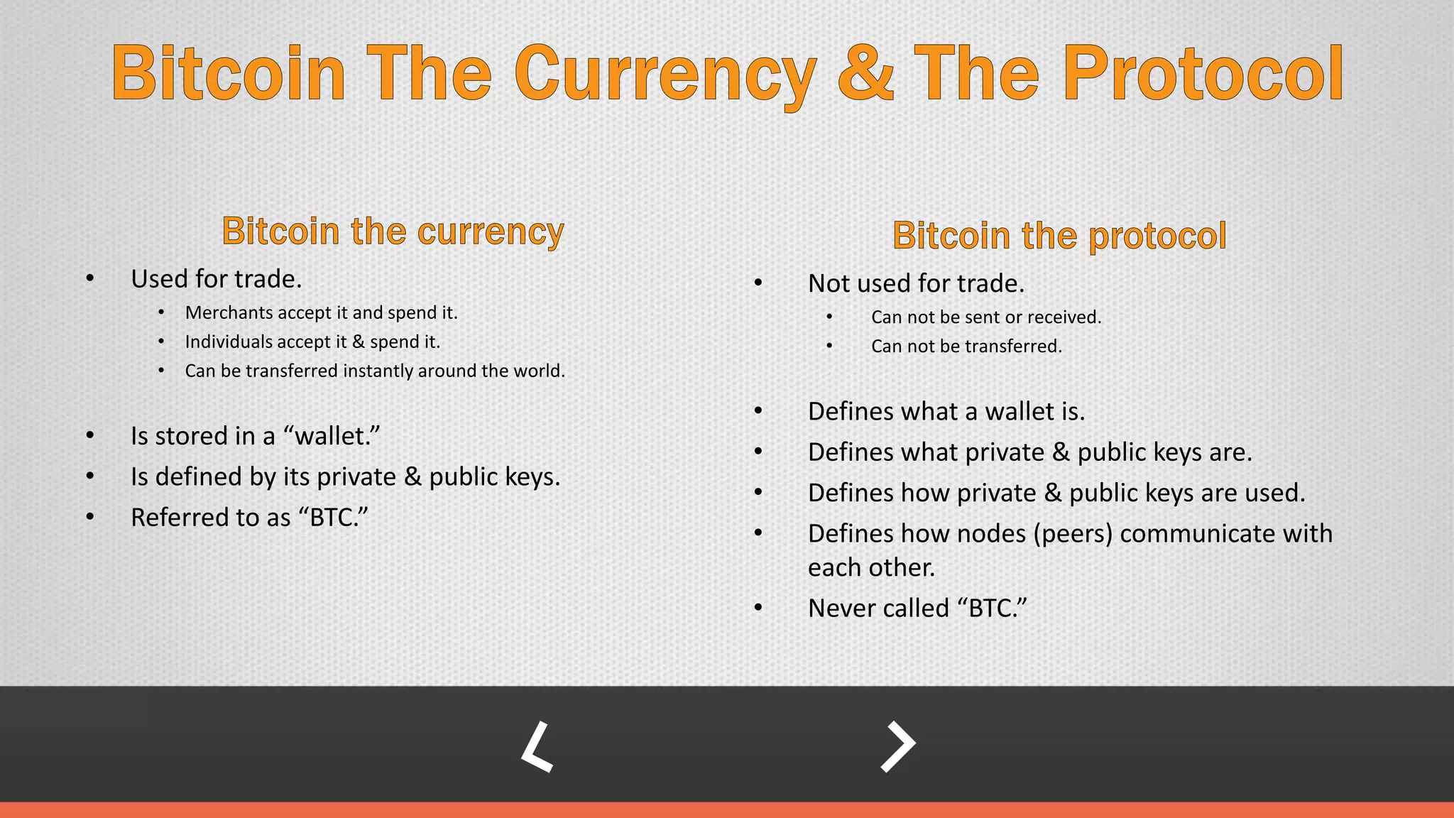 • Used for trade.
• Merchants accept it and spend it.
• Individuals accept it & spend it.
• Can be transferred instantly around the world.
• Is stored in a “wallet.”
• Is defined by its private & public keys.
• Referred to as “BTC.”
• Not used for trade.
• Can not be sent or received.
• Can not be transferred.
• Defines what a wallet is.
• Defines what private & public keys are.
• Defines how private & public keys are used.
• Defines how nodes (peers) communicate with
each other.
• Never called “BTC.”
 