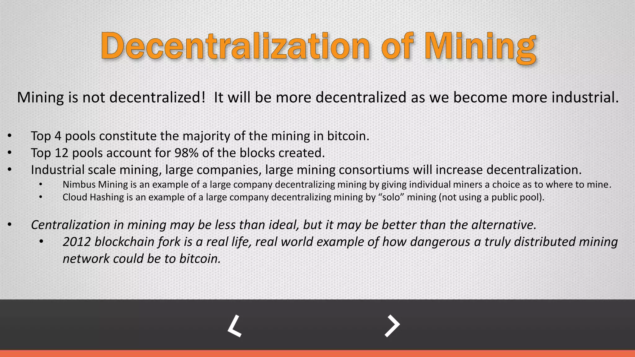 Mining is not decentralized! It will be more decentralized as we become more industrial.
• Top 4 pools constitute the majority of the mining in bitcoin.
• Top 12 pools account for 98% of the blocks created.
• Industrial scale mining, large companies, large mining consortiums will increase decentralization.
• Nimbus Mining is an example of a large company decentralizing mining by giving individual miners a choice as to where to mine.
• Cloud Hashing is an example of a large company decentralizing mining by “solo” mining (not using a public pool).
• Centralization in mining may be less than ideal, but it may be better than the alternative.
• 2012 blockchain fork is a real life, real world example of how dangerous a truly distributed mining
network could be to bitcoin.
 