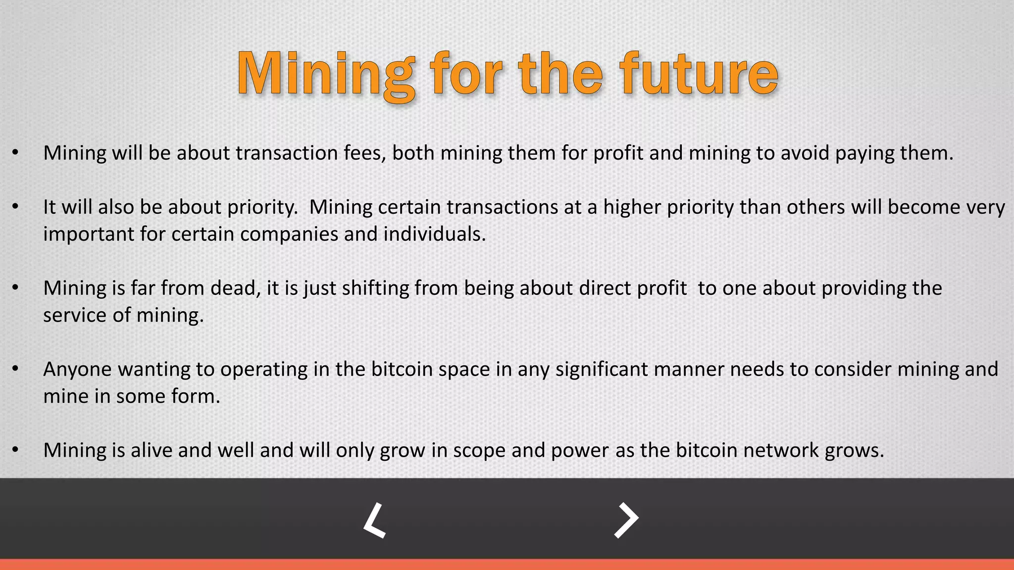 • Mining will be about transaction fees, both mining them for profit and mining to avoid paying them.
• It will also be about priority. Mining certain transactions at a higher priority than others will become very
important for certain companies and individuals.
• Mining is far from dead, it is just shifting from being about direct profit to one about providing the
service of mining.
• Anyone wanting to operating in the bitcoin space in any significant manner needs to consider mining and
mine in some form.
• Mining is alive and well and will only grow in scope and power as the bitcoin network grows.
 