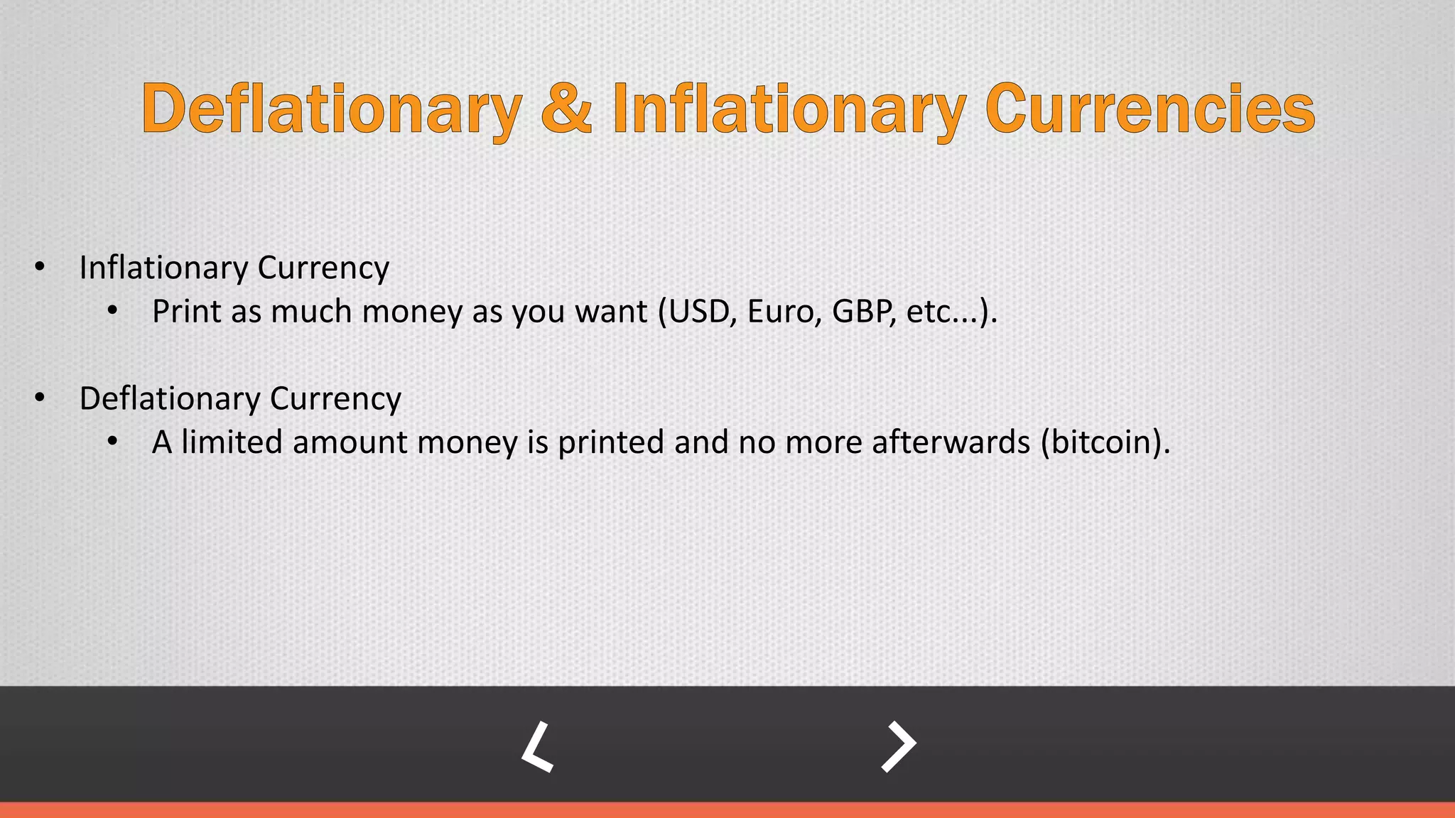 • Inflationary Currency
• Print as much money as you want (USD, Euro, GBP, etc...).
• Deflationary Currency
• A limited amount money is printed and no more afterwards (bitcoin).
 