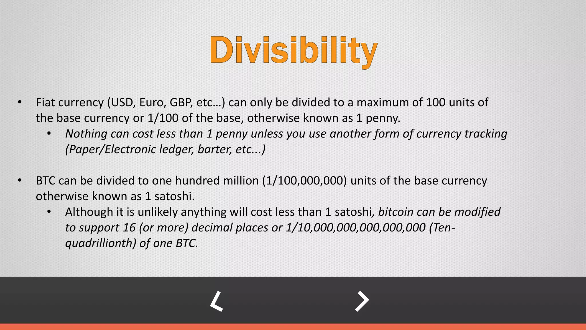 • Fiat currency (USD, Euro, GBP, etc…) can only be divided to a maximum of 100 units of
the base currency or 1/100 of the base, otherwise known as 1 penny.
• Nothing can cost less than 1 penny unless you use another form of currency tracking
(Paper/Electronic ledger, barter, etc...)
• BTC can be divided to one hundred million (1/100,000,000) units of the base currency
otherwise known as 1 satoshi.
• Although it is unlikely anything will cost less than 1 satoshi, bitcoin can be modified
to support 16 (or more) decimal places or 1/10,000,000,000,000,000 (Ten-
quadrillionth) of one BTC.
 