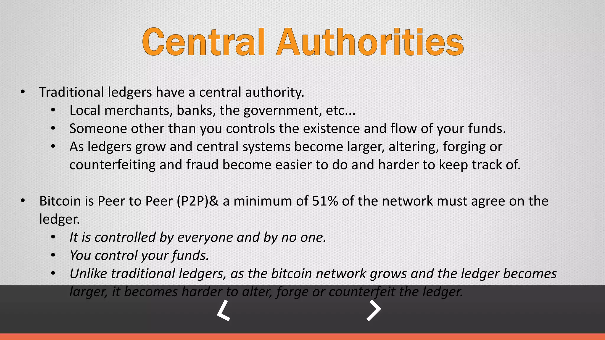 • Traditional ledgers have a central authority.
• Local merchants, banks, the government, etc...
• Someone other than you controls the existence and flow of your funds.
• As ledgers grow and central systems become larger, altering, forging or
counterfeiting and fraud become easier to do and harder to keep track of.
• Bitcoin is Peer to Peer (P2P)& a minimum of 51% of the network must agree on the
ledger.
• It is controlled by everyone and by no one.
• You control your funds.
• Unlike traditional ledgers, as the bitcoin network grows and the ledger becomes
larger, it becomes harder to alter, forge or counterfeit the ledger.
 