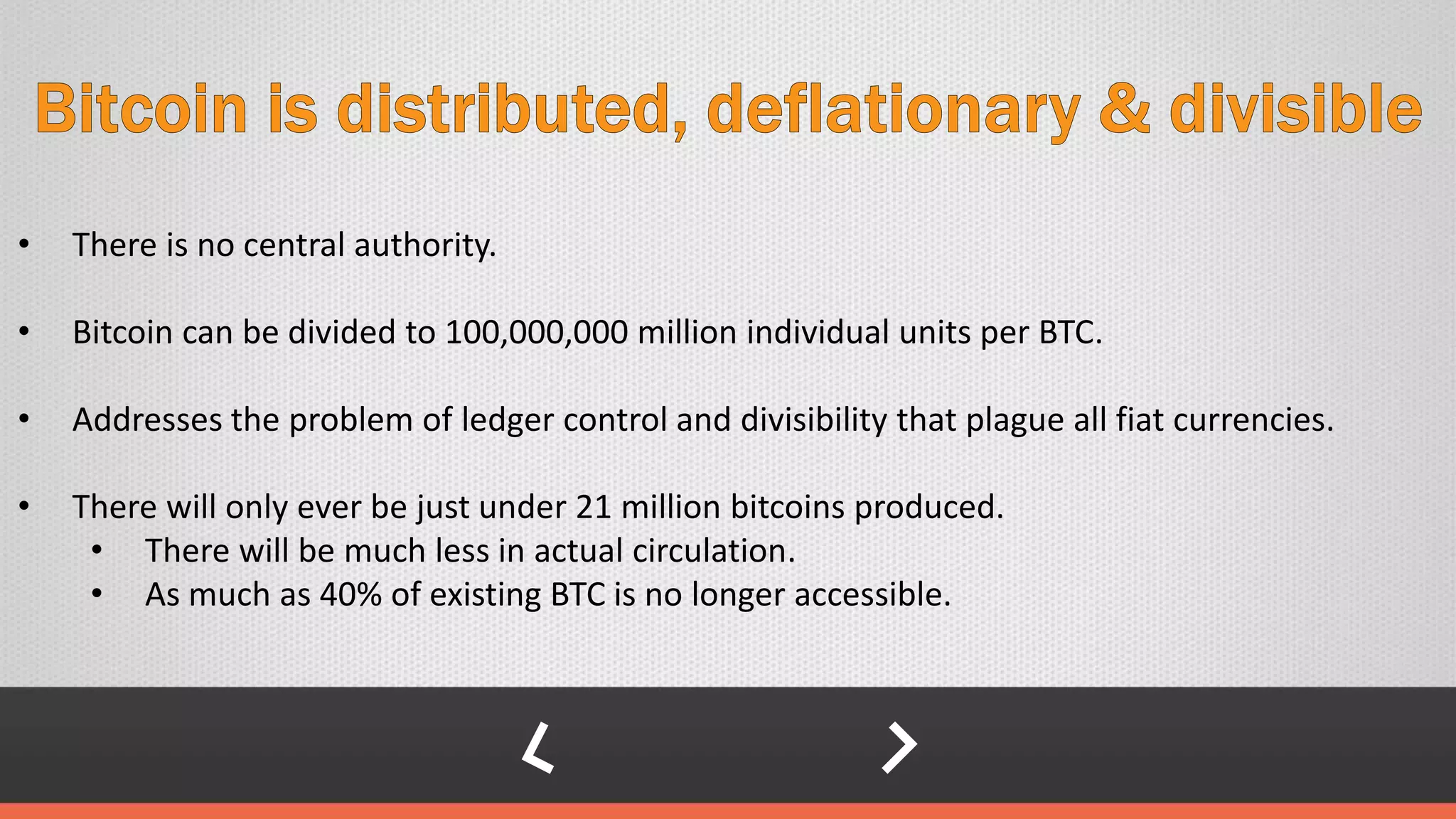 • There is no central authority.
• Bitcoin can be divided to 100,000,000 million individual units per BTC.
• Addresses the problem of ledger control and divisibility that plague all fiat currencies.
• There will only ever be just under 21 million bitcoins produced.
• There will be much less in actual circulation.
• As much as 40% of existing BTC is no longer accessible.
 