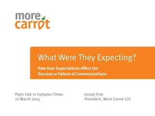 Plain Talk in Complex Times
12 March 2015
Josiah Fisk
President, More Carrot LLC
What Were They Expecting?
How User Expectations Affect the
Success or Failure of Communications
 