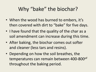 Why “bake” the biochar?
• When the wood has burned to embers, it’s
then covered with dirt to “bake” for five days.
• I have found that the quality of the char as a
soil amendment can increase during this time.
• After baking, the biochar comes out softer
and cleaner (less tars and resins).
• Depending on how the soil breathes, the
temperatures can remain between 400-800oF
throughout the baking period.
 